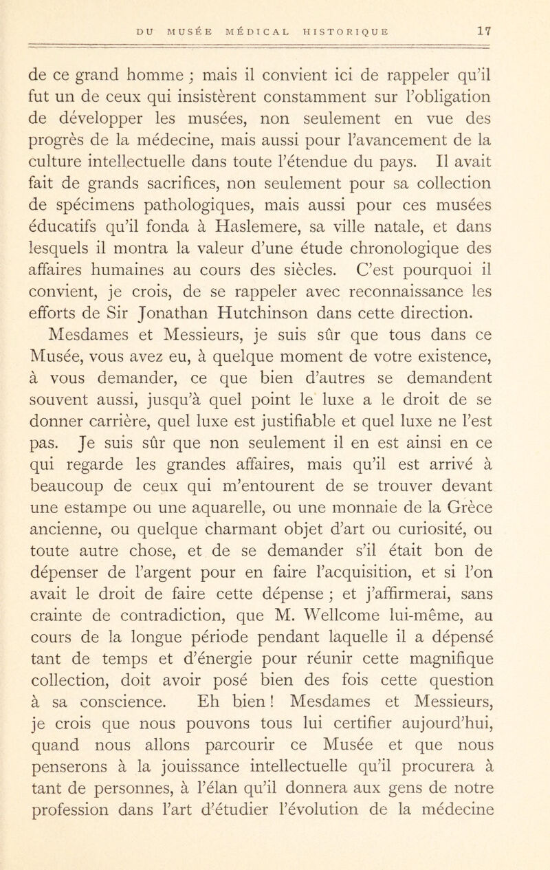 de ce grand homme ; mais il convient ici de rappeler qu’il fut un de ceux qui insistèrent constamment sur l’obligation de développer les musées, non seulement en vue des progrès de la médecine, mais aussi pour l’avancement de la culture intellectuelle dans toute l’étendue du pays. Il avait fait de grands sacrifices, non seulement pour sa collection de spécimens pathologiques, mais aussi pour ces musées éducatifs qu’il fonda à Haslemere, sa ville natale, et dans lesquels il montra la valeur d’une étude chronologique des affaires humaines au cours des siècles. C’est pourquoi il convient, je crois, de se rappeler avec reconnaissance les efforts de Sir Jonathan Hutchinson dans cette direction. Mesdames et Messieurs, je suis sûr que tous dans ce Musée, vous avez eu, à quelque moment de votre existence, à vous demander, ce que bien d’autres se demandent souvent aussi, jusqu’à quel point le luxe a le droit de se donner carrière, quel luxe est justifiable et quel luxe ne l’est pas. Je suis sûr que non seulement il en est ainsi en ce qui regarde les grandes affaires, mais qu’il est arrivé à beaucoup de ceux qui m’entourent de se trouver devant une estampe ou une a.quarelle, ou une monnaie de la Grèce ancienne, ou quelque charmant objet d’art ou curiosité, ou toute autre chose, et de se demander s’il était bon de dépenser de l’argent pour en faire l’acquisition, et si l’on avait le droit de faire cette dépense ; et j’affirmerai, sans crainte de contradiction, que M. Wellcome lui-même, au cours de la longue période pendant laquelle il a dépensé tant de temps et d’énergie pour réunir cette magnifique collection, doit avoir posé bien des fois cette question à sa conscience. Eh bien ! Mesdames et Messieurs, je crois que nous pouvons tous lui certifier aujourd’hui, quand nous allons parcourir ce Musée et que nous penserons à la jouissance intellectuelle qu’il procurera à tant de personnes, à l’élan qu’il donnera aux gens de notre profession dans l’art d’étudier l’évolution de la médecine