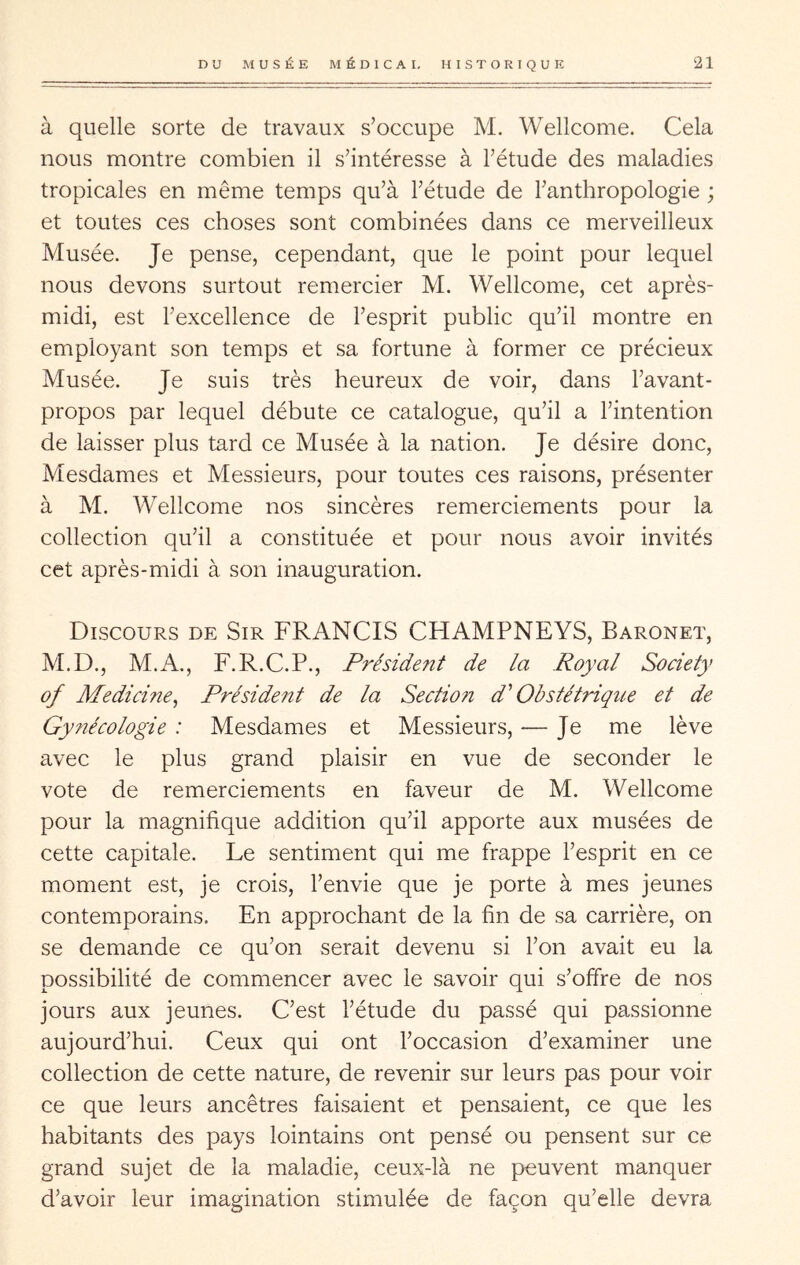 à quelle sorte de travaux s’occupe M. Wellcome. Cela nous montre combien il s’intéresse à l’étude des maladies tropicales en même temps qu’à l’étude de l’anthropologie ; et toutes ces choses sont combinées dans ce merveilleux Musée. Je pense, cependant, que le point pour lequel nous devons surtout remercier M. Wellcome, cet après- midi, est l’excellence de l’esprit public qu’il montre en employant son temps et sa fortune à former ce précieux Musée. Je suis très heureux de voir, dans l’avant- propos par lequel débute ce catalogue, qu’il a l’intention de laisser plus tard ce Musée à la nation. Je désire donc. Mesdames et Messieurs, pour toutes ces raisons, présenter à M. Wellcome nos sincères remerciements pour la collection qu’il a constituée et pour nous avoir invités cet après-midi à son inauguration. Discours de Sir FRANCIS CHAMPNEYS, Baronet, M.D., M.A., F.R.C.P., Président de la Royal Society of Medicine^ Président de la Section d'Obstétrique et de Gy?iécologie : Mesdames et Messieurs, — Je me lève avec le plus grand plaisir en vue de seconder le vote de remerciements en faveur de M. Wellcome pour la magnifique addition qu’il apporte aux musées de cette capitale. Le sentiment qui me frappe l’esprit en ce moment est, je crois, l’envie que je porte à mes jeunes contemporains. En approchant de la fin de sa carrière, on se demande ce qu’on serait devenu si l’on avait eu la possibilité de commencer avec le savoir qui s’offre de nos jours aux jeunes. C’est l’étude du passé qui passionne aujourd’hui. Ceux qui ont l’occasion d’examiner une collection de cette nature, de revenir sur leurs pas pour voir ce que leurs ancêtres faisaient et pensaient, ce que les habitants des pays lointains ont pensé ou pensent sur ce grand sujet de la maladie, ceux-là ne peuvent manquer d’avoir leur imagination stimulée de façon qu’elle devra