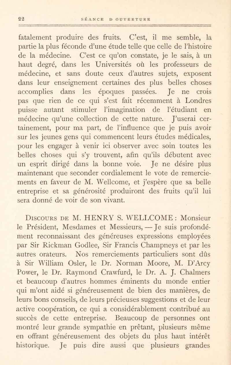 fatalement produire des fruits. C’est, il me semble, la partie la plus féconde d’une étude telle que celle de l’histoire de la médecine. C’est ce qu’on constate, je le sais, à un haut degré, dans les Universités où les professeurs de médecine, et sans doute ceux d’autres sujets, exposent dans leur enseignement certaines des plus belles choses accomplies dans les époques passées. Je ne crois pas que rien de ce qui s’est fait récemment à Londres puisse autant stimuler l’imagination de l’étudiant en médecine qu’une collection de cette nature. J’userai cer- tainement, pour ma part, de l’influence que je puis avoir sur les jeunes gens qui commencent leurs études médicales, pour les engager à venir ici observer avec soin toutes les belles choses qui s’y trouvent, afin qu’ils débutent avec un esprit dirigé dans la bonne voie. Je ne désire plus maintenant que seconder cordialement le vote de remercie- ments en faveur de M. Wellcome, et j’espère que sa belle entreprise et sa générosité produiront des fruits qu’il lui sera donné de voir de son vivant. Discours de M. HENRY S. WELLCOME : Monsieur le Président, Mesdames et Messieurs,—Je suis profondé- ment reconnaissant des généreuses expressions employées par Sir Rickman Godlee, Sir Francis Champneys et par les autres orateurs. Nos remerciements particuliers sont dûs à Sir William Osler, le Dr. Norman Moore, M. D’Arcy Power, le Dr. Raymond Crawfurd, le Dr. A. J. Chalmers et beaucoup d’autres hommes éminents du monde entier qui m’ont aidé si généreusement de bien des manières, de leurs bons conseils, de leurs précieuses suggestions et de leur active coopération, ce qui a considérablement contribué au succès de cette entreprise. Beaucoup de personnes ont montré leur grande sympathie en prêtant, plusieurs même en offrant généreusement des objets du plus haut intérêt historique. Je puis dire aussi que plusieurs grandes