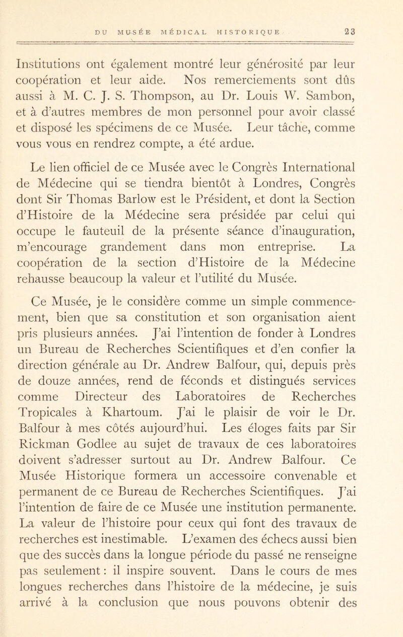 Institutions ont également montré leur générosité par leur coopération et leur aide. Nos remerciements sont dûs aussi à M. C. J. S. Thompson, au Dr. Louis W. Sambon, et à d’autres membres de mon personnel pour avoir classé et disposé les spécimens de ce Musée. Leur tâche, comme vous vous en rendrez compte, a été ardue. Le lien officiel de ce Musée avec le Congrès International de Médecine qui se tiendra bientôt à Londres, Congrès dont Sir Thomas Barlow est le Président, et dont la Section d’Histoire de la Médecine sera présidée par celui qui occupe le fauteuil de la présente séance d’inauguration, m’encourage grandement dans mon entreprise. La coopération de la section d’Histoire de la Médecine rehausse beaucoup la valeur et l’utilité du Musée. Ce Musée, je le considère comme un simple commence- ment, bien que sa constitution et son organisation aient pris plusieurs années. J’ai l’intention de fonder à Londres un Bureau de Recherches Scientifiques et d’en confier la direction générale au Dr. Andrew Balfour, qui, depuis près de douze années, rend de féconds et distingués services comme Directeur des Laboratoires de R.echerches Tropicales à Khartoum. J’ai le plaisir de voir le Dr. Balfour à mes côtés aujourd’hui. Les éloges faits par Sir Rickman Godlee au sujet de travaux de ces laboratoires doivent s’adresser surtout au Dr. Andrew Balfour. Ce Musée Historique formera un accessoire convenable et permanent de ce Bureau de Recherches Scientifiques. J’ai l’intention de faire de ce Musée une institution permanente. La valeur de l’histoire pour ceux qui font des travaux de recherches est inestimable. L’examen des échecs aussi bien que des succès dans la longue période du passé ne renseigne pas seulement ; il inspire souvent. Dans le cours de mes longues recherches dans l’histoire de la médecine, je suis arrivé à la conclusion que nous pouvons obtenir des