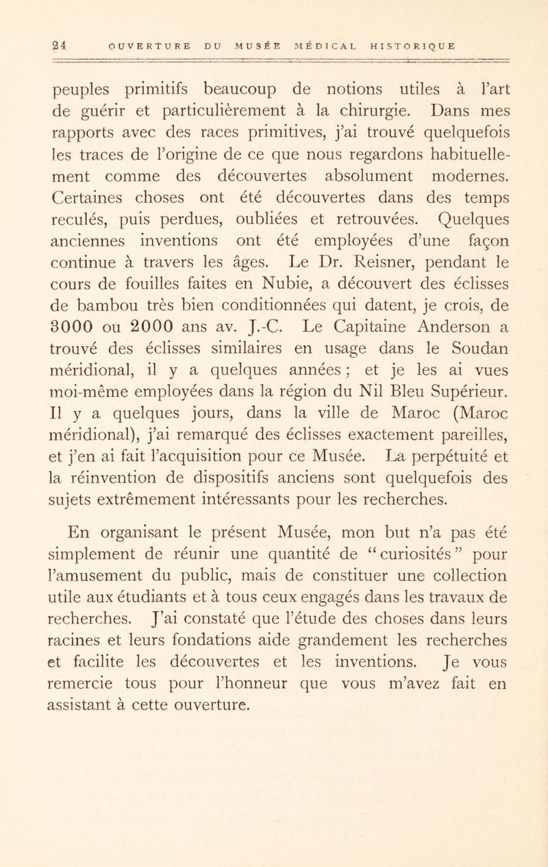 peuples primitifs beaucoup de notions utiles à Fart de guérir et particulièrement à la chirurgie. Dans mes rapports avec des races primitives, j’ai trouvé quelquefois les traces de l’origine de ce que nous regardons habituelle- ment comme des découvertes absolument modernes. Certaines choses ont été découvertes dans des temps reculés, puis perdues, oubliées et retrouvées. Quelques anciennes inventions ont été employées d’une façon continue à travers les âges. Le Dr. Reisner, pendant le cours de fouilles faites en Nubie, a découvert des éclisses de bambou très bien conditionnées qui datent, je crois, de 3000 ou 2000 ans av. J.-C. Le Capitaine Anderson a trouvé des éclisses similaires en usage dans le Soudan méridional, il y a quelques années ; et je les ai vues moi-même employées dans la région du Nil Bleu Supérieur. Il y a quelques jours, dans la ville de Maroc (Maroc méridional), j’ai remarqué des éclisses exactement pareilles, et j’en ai fait l’acquisition pour ce Musée. La perpétuité et la réinvention de dispositifs anciens sont quelquefois des sujets extrêmement intéressants pour les recherches. En organisant le présent Musée, mon but n’a pas été simplement de réunir une quantité de “ curiosités ” pour l’amusement du public, mais de constituer une collection utile aux étudiants et à tous ceux engagés dans les travaux de recherches. J’ai constaté que l’étude des choses dans leurs racines et leurs fondations aide grandement les recherches et facilite les découvertes et les inventions. Je vous remercie tous pour l’honneur que vous m’avez fait en assistant à cette ouverture.