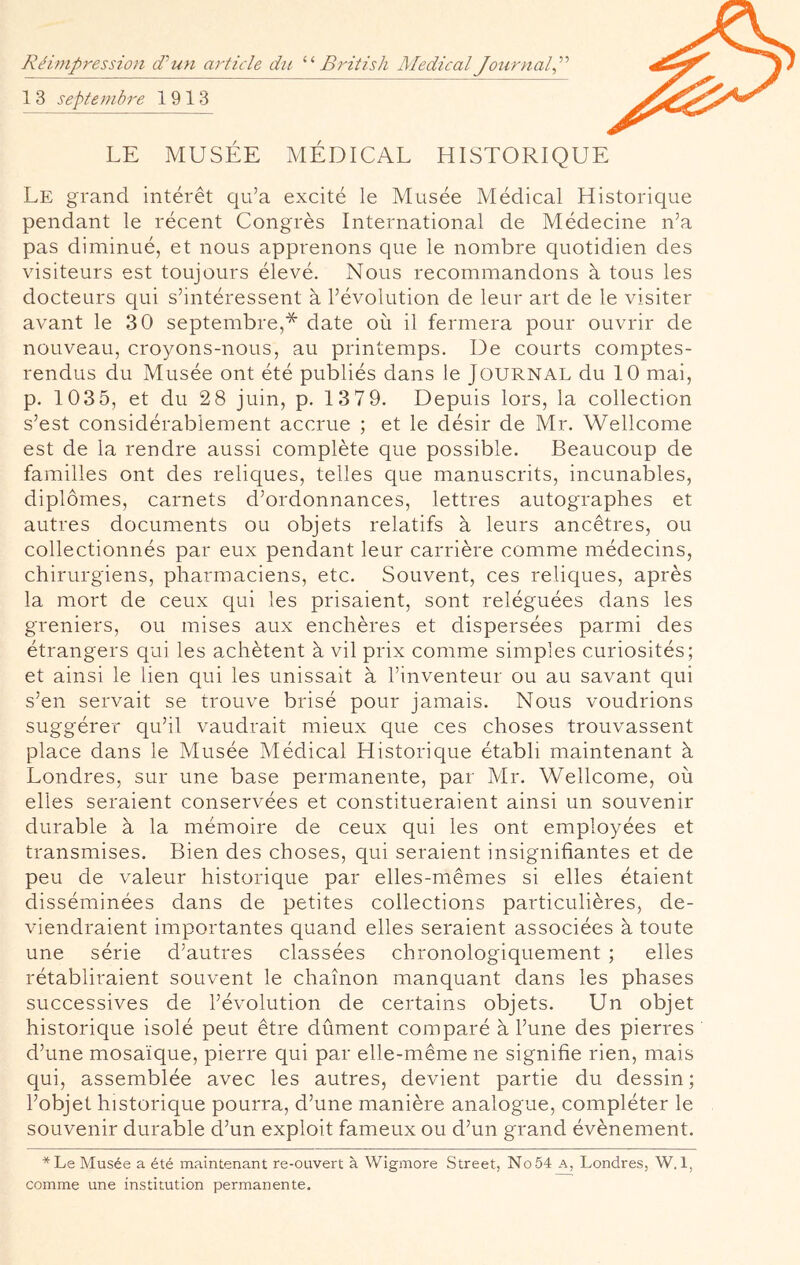 Réimpression déuyi article du ‘‘‘‘ British Medical Joyirnal^'^'’ 1 3 septembre 1913 LE MUSÉE MÉDICAL HISTORIQUE Le grand intérêt qu’a excité le Musée Médical Historique pendant le récent Congrès International de Médecine n’a pas diminué, et nous apprenons que le nombre quotidien des visiteurs est toujours élevé. Nous recommandons à tous les docteurs qui s’intéressent à l’évolution de leur art de le visiter avant le 30 septembre,* date où il fermera pour ouvrir de nouveau, croyons-nous, au printemps. De courts comptes- rendus du Musée ont été publiés dans le Journal du 10 mai, p. 103 5, et du 2 8 juin, p. 13 79. Depuis lors, la collection s’est considérablement accrue ; et le désir de Mr. Wellcome est de la rendre aussi complète que possible. Beaucoup de familles ont des reliques, telles que manuscrits, incunables, diplômes, carnets d’ordonnances, lettres autographes et autres documents ou objets relatifs à leurs ancêtres, ou collectionnés par eux pendant leur carrière comme médecins, chirurgiens, pharmaciens, etc. Souvent, ces reliques, après la mort de ceux qui les prisaient, sont reléguées dans les greniers, ou mises aux enchères et dispersées parmi des étrangers qui les achètent à vil prix comme simples curiosités; et ainsi le lien qui les unissait à l’inventeur ou au savant qui s’en servait se trouve brisé pour jamais. Nous voudrions suggérer qu’il vaudrait mieux que ces choses trouvassent place dans le Musée Médical Historique établi maintenant à Londres, sur une base permanente, par Mr. Wellcome, où elles seraient conservées et constitueraient ainsi un souvenir durable à la mémoire de ceux qui les ont employées et transmises. Bien des choses, qui seraient insignifiantes et de peu de valeur historique par elles-mêmes si elles étaient disséminées dans de petites collections particulières, de- viendraient importantes quand elles seraient associées à toute une série d’autres classées chronologiquement ; elles rétabliraient souvent le chaînon manquant dans les phases successives de l’évolution de certains objets. Un objet historique isolé peut être dûment comparé à l’une des pierres d’une mosaïque, pierre qui par elle-même ne signifie rien, mais qui, assemblée avec les autres, devient partie du dessin; l’objet historique pourra, d’une manière analogue, compléter le souvenir durable d’un exploit fameux ou d’un grand évènement. * Le Musée a été maintenant re-ouvert à Wigmore Street, No 54 A, Londres, W. 1, comme une institution permanente.