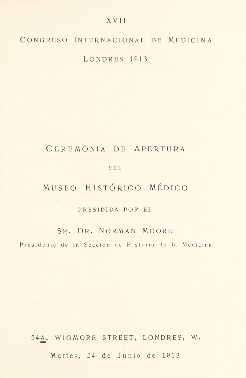 XVII Congreso Internacional de Medicina LONDRES 1913 Ceremonia de Apertura DEL Museo histórico Médico presidida por el SR. DR. norman MOORE Presidente de la Sección de Historia de la Medicina 54A, WIGMORE STREET, LONDRES, W. Martes, 24 de Junio de 1913