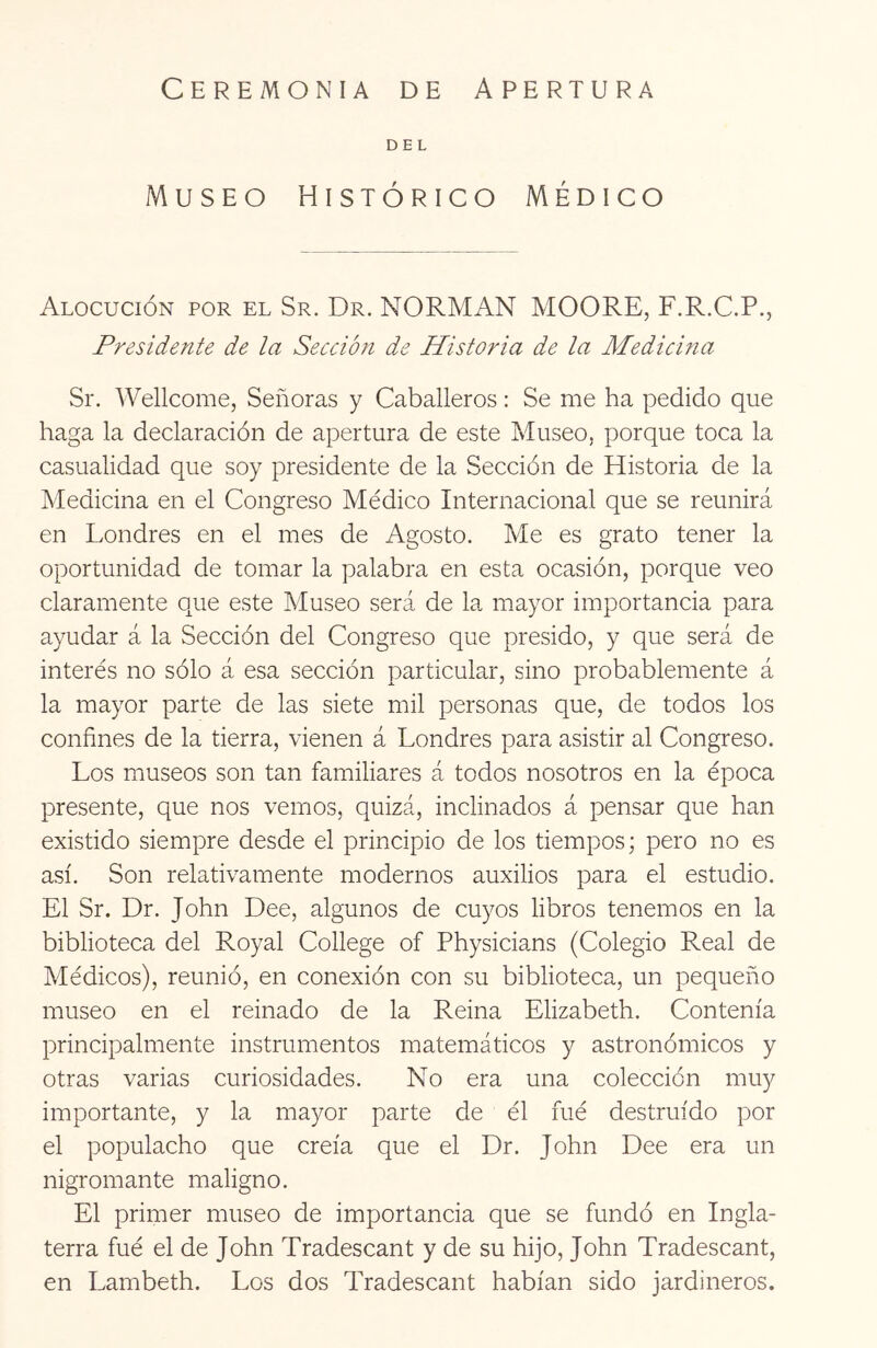 Ceremonia de Apertura DEL Museo Histórico Médico Alocución por el Sr. Dr. NORMAN MOORE, F.R.C.P., Presidente de la Sección de Historia de la Medicma Sr. Wellcome, Señoras y Caballeros: Se me ha pedido que haga la declaración de apertura de este Museo, porque toca la casualidad que soy presidente de la Sección de Historia de la Medicina en el Congreso Médico Internacional que se reunirá en Londres en el mes de Agosto. Me es grato tener la oportunidad de tomar la palabra en esta ocasión, porque veo claramente que este Museo será de la mayor importancia para ayudar á la Sección del Congreso que presido, y que será de interés no sólo á esa sección particular, sino probablemente á la mayor parte de las siete mil personas que, de todos los confines de la tierra, vienen á Londres para asistir al Congreso. Los museos son tan familiares á todos nosotros en la época presente, que nos vemos, quizá, inclinados á pensar que han existido siempre desde el principio de los tiempos; pero no es así. Son relativamente modernos auxilios para el estudio. El Sr. Dr. John Dee, algunos de cuyos libros tenemos en la biblioteca del Royal College of Physicians (Colegio Real de Médicos), reunió, en conexión con su biblioteca, un pequeño museo en el reinado de la Reina Elizabeth. Contenía principalmente instrumentos matemáticos y astronómicos y otras varias curiosidades. No era una colección muy importante, y la mayor parte de él fué destruido por el populacho que creía que el Dr. John Dee era un nigromante maligno. El primer museo de importancia que se fundó en Ingla- terra fué el de John Tradescant y de su hijo, John Tradescant, en Lambeth. Los dos Tradescant habían sido jardineros.