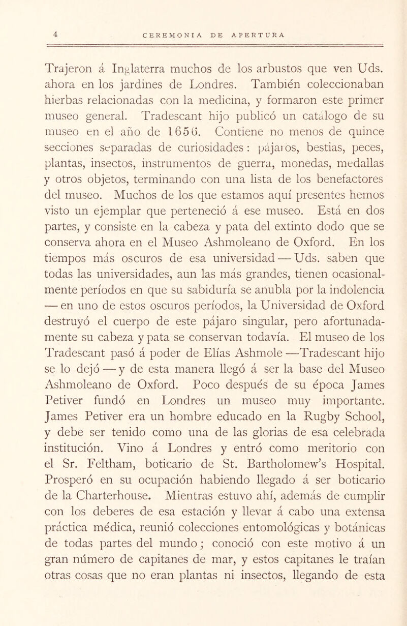 Trajeron á Ini¿.laterra muchos de los arbustos que ven Uds. ahora en los jardines de Londres. También coleccionaban hierbas relacionadas con la medicina, y formaron este primer museo general. Tradescant hijo publicó un catalogo de su museo en el año de 165ü. Contiene no menos de quince secciones separadas de curiosidades: ¡lájaios, bestias, peces, plantas, insectos, instrumentos de guerra, monedas, medallas y otros objetos, terminando con una lista de los benefactores del museo. Muchos de los que estamos aquí presentes hemos visto un ejemplar que perteneció á ese museo. Está en dos partes, y consiste en la cabeza y pata del extinto dodo que se conserva ahora en el Museo Ashmoleano de Oxford. En los tiempos más oscuros de esa universidad — Uds. saben que todas las universidades, aun las más grandes, tienen ocasional- mente períodos en que su sabiduría se anubla por la indolencia — en uno de estos oscuros períodos, la Universidad de Oxford destruyó el cuerpo de este pájaro singular, pero afortunada- mente su cabeza y pata se conservan todavía. El museo de los Tradescant pasó á poder de Elias Ashmole —Tradescant hijo se lo dejó — y de esta manera llegó á ser la base del Museo Ashmoleano de Oxford. Poco después de su época James Petiver fundó en Londres un museo muy importante. James Petiver era un hombre educado en la Rugby School, y debe ser tenido como una de las glorias de esa celebrada institución. Vino á Londres y entró como meritorio con el Sr. Feltham, boticario de St. Bartholomew’s Hospital. Prosperó en su ocupación habiendo llegado á ser boticario de la Charterhouse. Mientras estuvo ahí, además de cumplir con los deberes de esa estación y llevar á cabo una extensa práctica médica, reunió colecciones entomológicas y botánicas de todas partes del mundo; conoció con este motivo á un gran número de capitanes de mar, y estos capitanes le traían otras cosas que no eran plantas ni insectos, llegando de esta