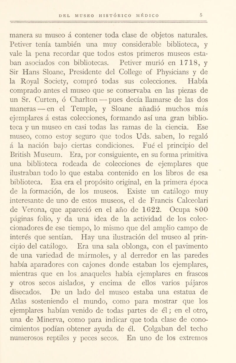 manera su museo á contener toda clase de objetos naturales. Petiver tenía también una muy considerable biblioteca, y vale la pena recordar que todos estos primeros museos esta- ban asociados con bibliotecas. Petiver murió en 1718, y Sir Hans Sloane, Presidente del College of Physicians y de la Royal Society, compró todas sus colecciones. Había comprado antes el museo que se conservaba en las piezas de un Sr. Curten, ó Charlton — pues decía llamarse de las dos maneras — en el Temple, y Sloane añadió muchos más ejemplares á estas colecciones, formando así una gran biblio- teca y un museo en casi todas las ramas de la ciencia. Ese museo, como estoy seguro que todos Uds. saben, lo regaló á la nación bajo ciertas condiciones. Fué el principio del British Museum. Era, por consiguiente, en su forma primitiva una biblioteca rodeada de colecciones de ejemplares que ilustraban todo lo que estaba contenido en los libros de esa biblioteca. Esa era el propósito original, en la primera época de la formación, de los museos. Existe un catálogo muy interesante de uno de estos museos, el de Francis Calceolari de Verona, que apareció en el año de 1622. Ocupa 800 páginas folio, y da una idea de la actividad de ios colec- cionadores de ese tiempo, lo mismo que del amplio campo de interés que sentían. Hay una ilustración del museo al prin- cipio del catálogo. Era una sala oblonga, con el pavimento de una variedad de mármoles, y al derredor en las paredes había aparadores con cajones donde estaban los ejemplares, mientras que en los anaqueles había ejemplares en frascos y otros secos aislados, y encima de ellos varios pájaros disecados. De un lado del museo estaba una estatua de Atlas sosteniendo el mundo, como para mostrar que los ejemplares habían venido de todas partes de él; en el otro, una de Minerva, como para indicar que toda clase de cono- cimientos podían obtener ayuda de él. Colgaban del techo numerosos reptiles y peces secos. En uno de los extremos