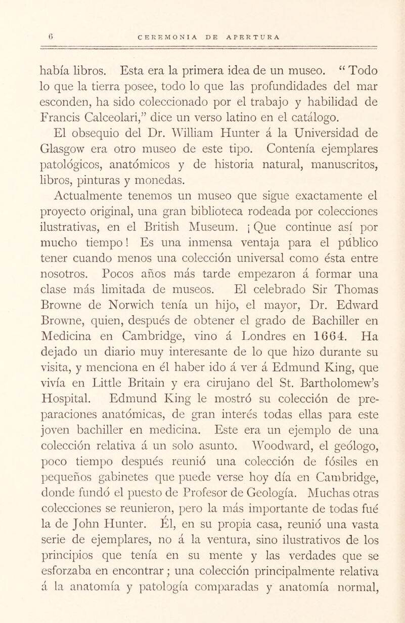había libros. Esta era la primera idea de un museo. “ Todo lo que la tierra posee, todo lo que las profundidades del mar esconden, ha sido coleccionado por el trabajo y habilidad de Francis Calceolari,” dice un verso latino en el catálogo. El obsequio del Dr. William Hunter á la Universidad de Glasgow era otro museo de este tipo. Contenía ejemplares patológicos, anatómicos y de historia natural, manuscritos, libros, pinturas y monedas. Actualmente tenemos un museo que sigue exactamente el proyecto original, una gran biblioteca rodeada por colecciones ilustrativas, en el British Museum. ¡ Que continué así por mucho tiempo! Es una inmensa ventaja para el público tener cuando menos una colección universal como ésta entre nosotros. Pocos años más tarde empezaron á formar una clase más limitada de museos. El celebrado Sir Thomas Browne de Norwich tenía un hijo, el mayor, Dr. Edward Browne, quien, después de obtener el grado de Bachiller en Medicina en Cambridge, vino á Londres en 1664. Ha dejado un diario muy interesante de lo que hizo durante su visita, y menciona en él haber ido á ver á Edmund King, que vivía en Little Britain y era cirujano del St. Bartholomew’s Hospital. Edmund King le mostró su colección de pre- paraciones anatómicas, de gran interés todas ellas para este joven bachiller en medicina. Este era un ejemplo de una colección relativa á un solo asunto. Woodward, el geólogo, poco tiempo después reunió una colección de fósiles en pequeños gabinetes que puede verse hoy día en Cambridge, donde fundó el puesto de Profesor de Geología. Muchas otras colecciones se reunieron, pero la más importante de todas fué / la de John Hunter. El, en su propia casa, reunió una vasta serie de ejemplares, no á la ventura, sino ilustrativos de los principios que tenía en su mente y las verdades que se esforzaba en encontrar; una colección principalmente relativa á la anatomía y patología comparadas y anatomía normal,