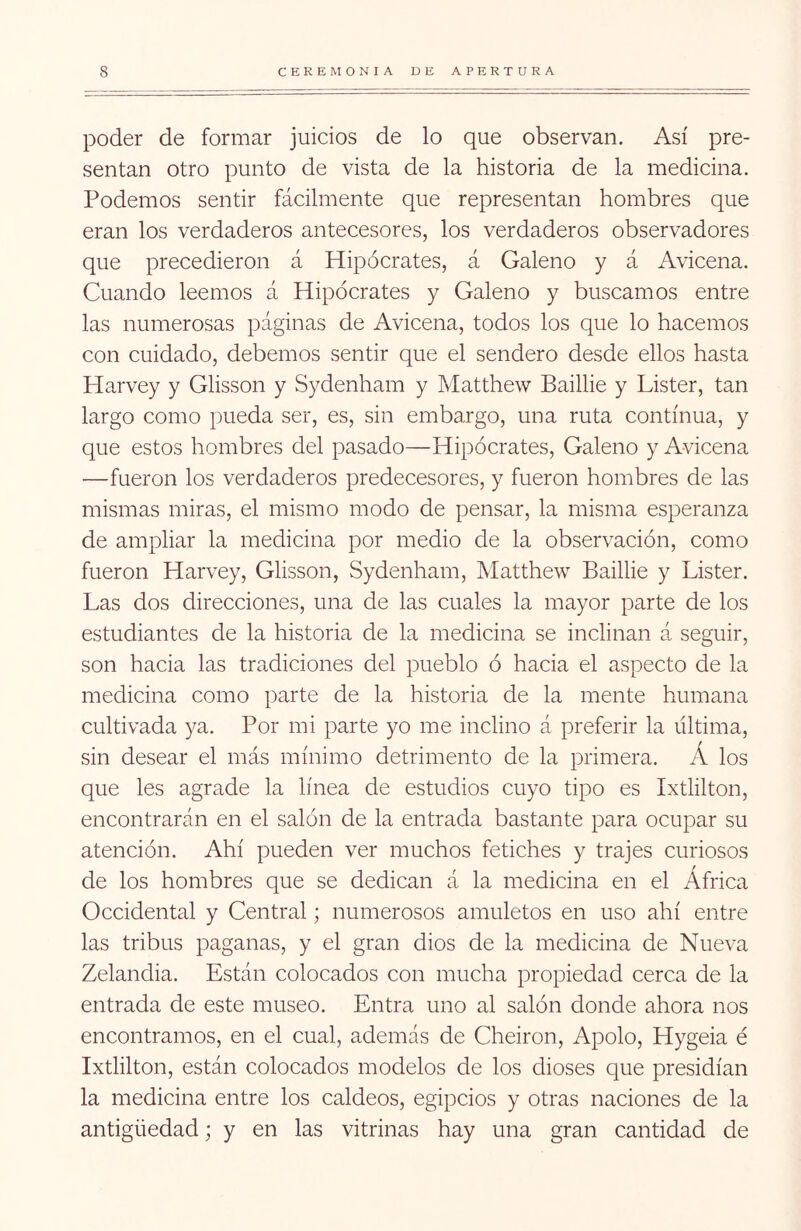 poder de formar juicios de lo que observan. Así pre- sentan otro punto de vista de la historia de la medicina. Podemos sentir fácilmente que representan hombres que eran los verdaderos antecesores, los verdaderos observadores que precedieron á Hipócrates, á Galeno y á Avicena. Cuando leemos á Hipócrates y Galeno y buscamos entre las numerosas páginas de Avicena, todos los que lo hacemos con cuidado, debemos sentir que el sendero desde ellos hasta Harvey y Glisson y Sydenham y Matthew Baillie y Lister, tan largo como pueda ser, es, sin embargo, una ruta continua, y que estos hombres del pasado—Hipócrates, Galeno y Avicena '—fueron los verdaderos predecesores, y fueron hombres de las mismas miras, el mismo modo de pensar, la misma esperanza de ampliar la medicina por medio de la observación, como fueron Harvey, Glisson, Sydenham, Matthew Baillie y Lister. Las dos direcciones, una de las cuales la mayor parte de los estudiantes de la historia de la medicina se inclinan á seguir, son hacia las tradiciones del pueblo ó hacia el aspecto de la medicina como parte de la historia de la mente humana cultivada ya. Por mi parte yo me inclino á preferir la última, sin desear el más mínimo detrimento de la primera. Á los que les agrade la línea de estudios cuyo tipo es Ixtlilton, encontrarán en el salón de la entrada bastante para ocupar su atención. Ahí pueden ver muchos fetiches y trajes curiosos de los hombres que se dedican á la medicina en el África Occidental y Central; numerosos amuletos en uso ahí entre las tribus paganas, y el gran dios de la medicina de Nueva Zelandia. Están colocados con mucha propiedad cerca de la entrada de este museo. Entra uno al salón donde ahora nos encontramos, en el cual, además de Cheiron, Apolo, Hygeia é Ixtlilton, están colocados modelos de los dioses que presidían la medicina entre los caldeos, egipcios y otras naciones de la antigüedad; y en las vitrinas hay una gran cantidad de