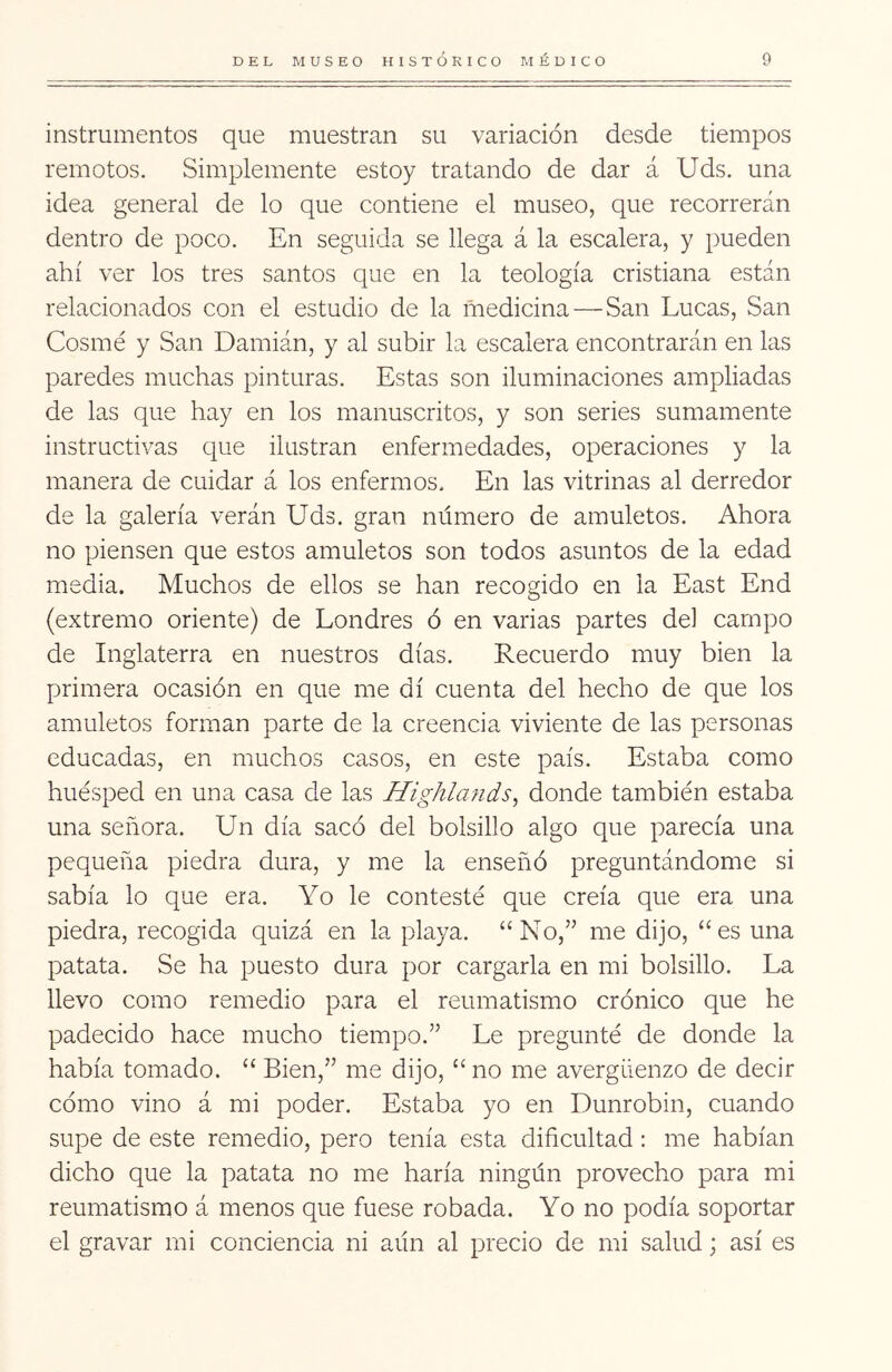 instrumentos que muestran su variación desde tiempos remotos. Simplemente estoy tratando de dar á Uds. una idea general de lo que contiene el museo, que recorrerán dentro de poco. En seguida se llega á la escalera, y pueden ahí ver los tres santos que en la teología cristiana están relacionados con el estudio de la medicina—San Lucas, San Cosmé y San Damián, y al subir la escalera encontrarán en las paredes muchas pinturas. Estas son iluminaciones ampliadas de las que hay en los manuscritos, y son series sumamente instructivas que ilustran enfermedades, operaciones y la manera de cuidar á los enfermos. En las vitrinas al derredor de la galería verán Uds. gran número de amuletos. Ahora no piensen que estos amuletos son todos asuntos de la edad media. Muchos de ellos se han recogido en la East End (extremo oriente) de Londres ó en varias partes del campo de Inglaterra en nuestros días. Recuerdo muy bien la primera ocasión en que me di cuenta del hecho de que los amuletos forman parte de la creencia viviente de las personas educadas, en muchos casos, en este país. Estaba como huésped en una casa de las Highlands^ donde también estaba una señora. Un día sacó del bolsillo algo que parecía una pequeña piedra dura, y me la enseñó preguntándome si sabía lo que era. Yo le contesté que creía que era una piedra, recogida quizá en la playa. “No,” me dijo, “es una patata. Se ha puesto dura por cargarla en mi bolsillo. La llevo como remedio para el reumatismo crónico que he padecido hace mucho tiempo.” Le pregunté de donde la había tomado. “ Bien,” me dijo, “ no me avergüenzo de decir cómo vino á mi poder. Estaba yo en Dunrobin, cuando supe de este remedio, pero tenía esta diñcultad: me habían dicho que la patata no me haría ningún provecho para mi reumatismo á menos que fuese robada. Yo no podía soportar el gravar mi conciencia ni aún al precio de mi salud; así es