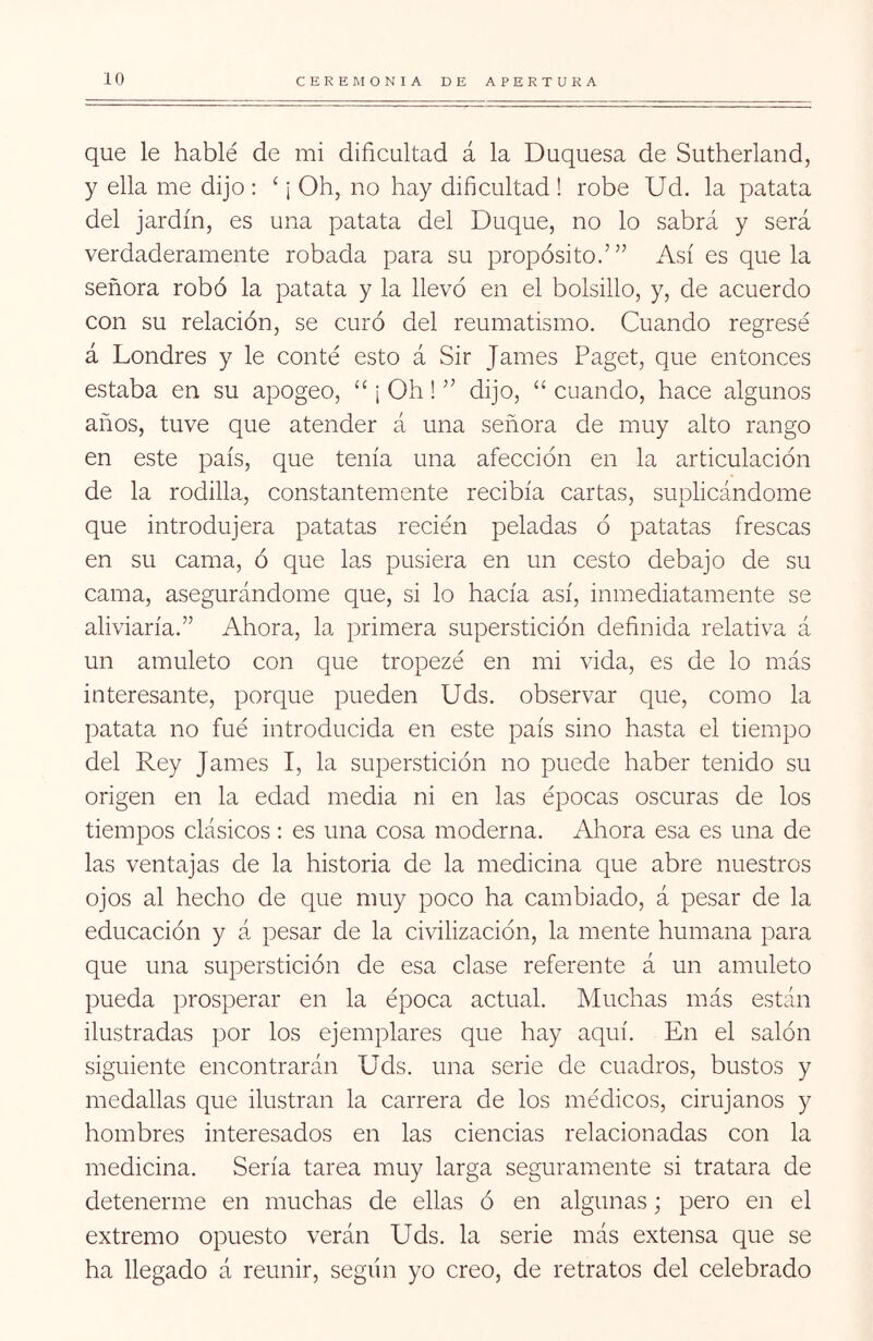 que le hablé de mi dificultad á la Duquesa de Sutherland, y ella me dijo : ‘ ¡ Oh, no hay dificultad ! robe Ud. la patata del jardín, es una patata del Duque, no lo sabrá y será verdaderamente robada para su propósito.’” Así es que la señora robó la patata y la llevó en el bolsillo, y, de acuerdo con su relación, se curó del reumatismo. Cuando regresé á Londres y le conté esto á Sir James Paget, que entonces estaba en su apogeo, “ ¡ Oh! ” dijo, “ cuando, hace algunos años, tuve que atender á una señora de muy alto rango en este país, que tenía una afección en la articulación de la rodilla, constantemente recibía cartas, suplicándome que introdujera patatas recién peladas ó patatas frescas en su cama, ó que las pusiera en un cesto debajo de su cama, asegurándome que, si lo hacía así, inmediatamente se aliviaría.” Ahora, la primera superstición definida relativa á un amuleto con que tropezó en mi vida, es de lo más interesante, porque pueden Uds. observar que, como la patata no fué introducida en este país sino hasta el tiempo del Rey James I, la superstición no puede haber tenido su origen en la edad media ni en las épocas oscuras de los tiempos clásicos : es una cosa moderna. Ahora esa es una de las ventajas de la historia de la medicina que abre nuestros ojos al hecho de que muy poco ha cambiado, á pesar de la educación y á pesar de la civilización, la mente humana para que una superstición de esa clase referente á un amuleto pueda prosperar en la época actual. Muchas más están ilustradas por los ejemplares que hay aquí. En el salón siguiente encontrarán Uds. una serie de cuadros, bustos y medallas que ilustran la carrera de los médicos, cirujanos y hombres interesados en las ciencias relacionadas con la medicina. Sería tarea muy larga seguramente si tratara de detenerme en muchas de ellas ó en algunas; pero en el extremo opuesto verán Uds. la serie más extensa que se ha llegado á reunir, según yo creo, de retratos del celebrado