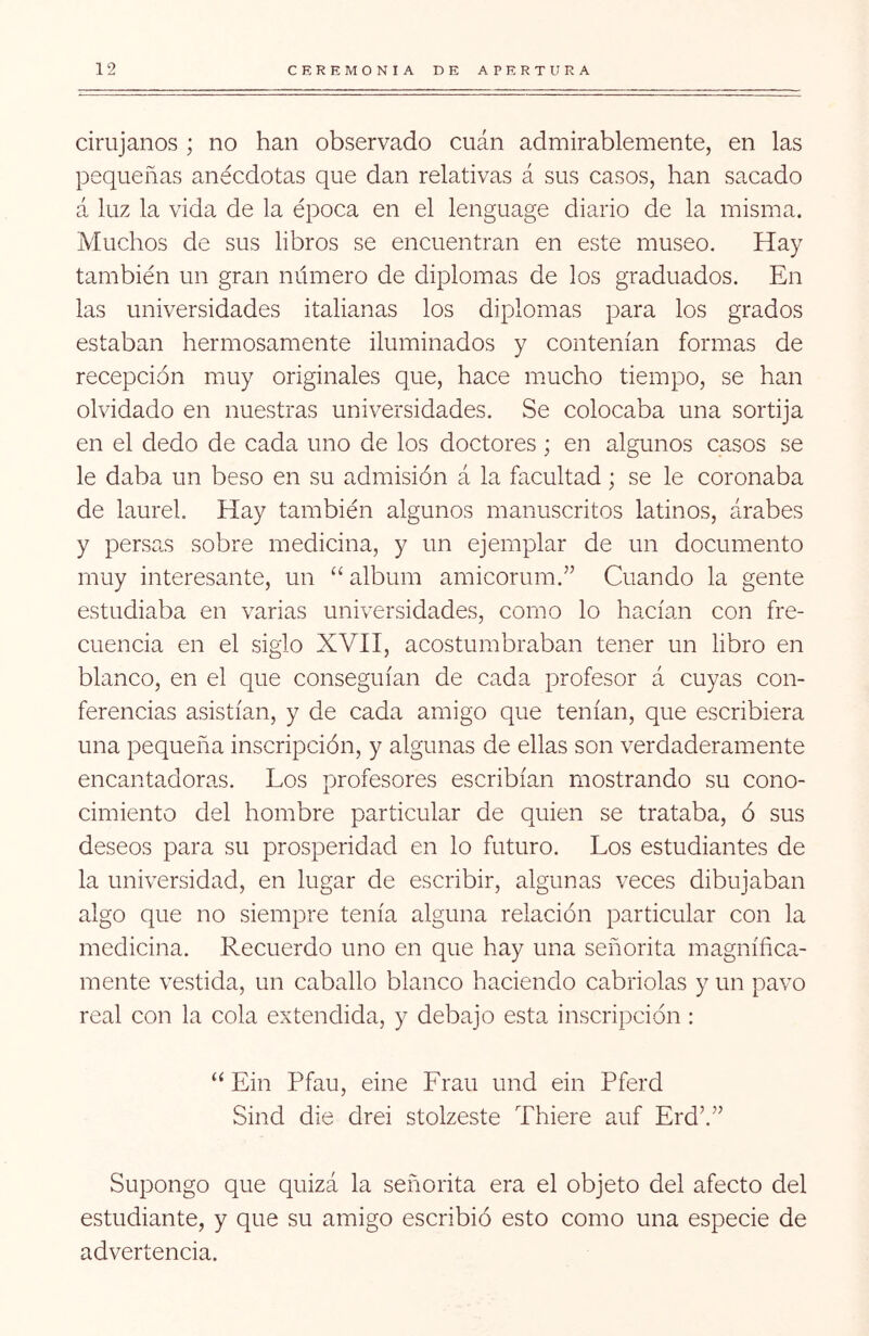 cirujanos ; no han observado cuán admirablemente, en las pequeñas anécdotas que dan relativas á sus casos, han sacado á luz la vida de la época en el lenguage diario de la misma. Muchos de sus libros se encuentran en este museo. Hay también un gran número de diplomas de los graduados. En las universidades italianas los diplomas para los grados estaban hermosamente iluminados y contenían formas de recepción muy originales que, hace mucho tiempo, se han olvidado en nuestras universidades. Se colocaba una sortija en el dedo de cada uno de los doctores ; en algunos casos se le daba un beso en su admisión á la facultad; se le coronaba de laurel. Hay también algunos manuscritos latinos, árabes y persas sobre medicina, y un ejemplar de un documento muy interesante, un “ álbum amicorum.” Cuando la gente estudiaba en varias universidades, como lo hacían con fre- cuencia en el siglo XVH, acostumbraban tener un libro en blanco, en el que conseguían de cada profesor á cuyas con- ferencias asistían, y de cada amigo que tenían, que escribiera una pequeña inscripción, y algunas de ellas son verdaderamente encantadoras. Los profesores escribían mostrando su cono- cimiento del hombre particular de quien se trataba, ó sus deseos para su prosperidad en lo futuro. Los estudiantes de la universidad, en lugar de escribir, algunas veces dibujaban algo que no siempre tenía alguna relación particular con la medicina. Recuerdo uno en que hay una señorita magnífica- mente vestida, un caballo blanco haciendo cabriolas y un pavo real con la cola extendida, y debajo esta inscripción : “ Ein Pfau, eine Eran und ein Pferd Sind die drei stolzeste Thiere auf Erd’.” Supongo que quizá la señorita era el objeto del afecto del estudiante, y que su amigo escribió esto como una especie de advertencia.
