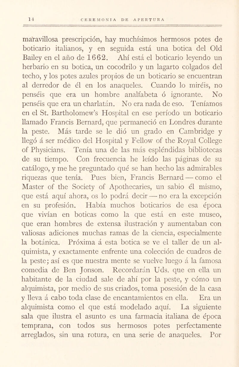 maravillosa prescripción, hay muchísimos hermosos potes de boticario italianos, y en seguida está una botica del Oíd Bailey en el año de 1662. Ahí está el boticario leyendo un herbario en su botica, un cocodrilo y un lagarto colgados del techo, y los potes azules propios de un boticario se encuentran al derredor de él en los anaqueles. Cuando lo miréis, no penséis que era un hombre analfabeta ó ignorante. No penséis que era un charlatán. No era nada de eso. Teníamos en el St. Bartholomew’s Hospital en ese período un boticario llamado Francis Bernard, que permaneció en Londres durante la peste. Más tarde se le dió un grado en Cambridge y llegó á ser médico del Hospital y Fellow of the Royal College of Physicians. Tenía una de las más espléndidas bibliotecas de su tiempo. Con frecuencia he leído las páginas de su catálogo, y me he preguntado qué se han hecho las admirables riquezas que tenía. Pues bien, Francis Bernard — como el Master of the Society of Apothecaries, un sabio él mismo, que está aquí ahora, os lo podrá decir — no era la excepción en su profesión. Había muchos boticarios de esa época que vivían en boticas como la que está en este museo, que eran hombres de extensa ilustración y aumentaban con valiosas adiciones muchas ramas de la ciencia, especialmente la botánica. Próxima á esta botica se ve el taller de un al- quimista, y exactamente enfrente una colección de cuadros de la peste; así es que nuestra mente se vuelve luego á la famosa comedia de Ben Jonson. Recordarán Uds. que en ella un habitante de la ciudad sale de ahí por la peste, y cómo un alquimista, por medio de sus criados, toma posesión de la casa y lleva á cabo toda clase de encantamientos en ella. Era un alquimista como el que está modelado aquí. La siguiente sala que ilustra el asunto es una farmacia italiana de época temprana, con todos sus hermosos potes perfectamente arreglados, sin una rotura, en una serie de anaqueles. Por