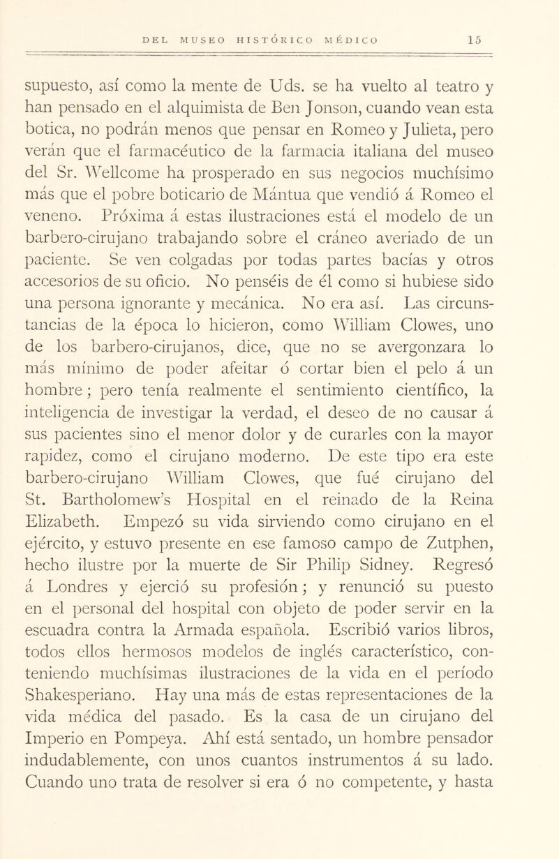 supuesto, así como la mente de Uds. se ha vuelto al teatro y han pensado en el alquimista de Ben Jonson, cuando vean esta botica, no podrán menos que pensar en Romeo y Julieta, pero verán que el farmacéutico de la farmacia italiana del museo del Sr. 'Wellcome ha prosperado en sus negocios muchísimo más que el pobre boticario de Mántua que vendió á Romeo el veneno. Próxima á estas ilustraciones está el modelo de un barbero-cirujano trabajando sobre el cráneo averiado de un paciente. Se ven colgadas por todas partes bacías y otros accesorios de su oficio. No penséis de él como si hubiese sido una persona ignorante y mecánica. No era así. Las circuns- tancias de la época lo hicieron, como William Clowes, uno de los barbero-cirujanos, dice, que no se avergonzara lo más mínimo de poder afeitar ó cortar bien el pelo á un hombre; pero tenía realmente el sentimiento científico, la inteligencia de investigar la verdad, el deseo de no causar á sus pacientes sino el menor dolor y de curarles con la mayor rapidez, como el cirujano moderno. De este tipo era este barbero-cirujano William Clowes, que fué cirujano del St. Bartholomew’s Hospital en el reinado de la Reina Elizabeth. Empezó su vida sirviendo como cirujano en el ejército, y estuvo presente en ese famoso campo de Zutphen, hecho ilustre por la muerte de Sir Philip Sidney. Regresó á Londres y ejerció su profesión; y renunció su puesto en el personal del hospital con objeto de poder servir en la escuadra contra la Armada española. Escribió varios libros, todos ellos hermosos modelos de inglés característico, con- teniendo muchísimas ilustraciones de la vida en el período Shakesperiano. Hay una más de estas representaciones de la vida médiea del pasado. Es la casa de un cirujano del Imperio en Pompeya. Ahí está sentado, un hombre pensador indudablemente, con unos cuantos instrumentos á su lado. Cuando uno trata de resolver si era ó no competente, y hasta