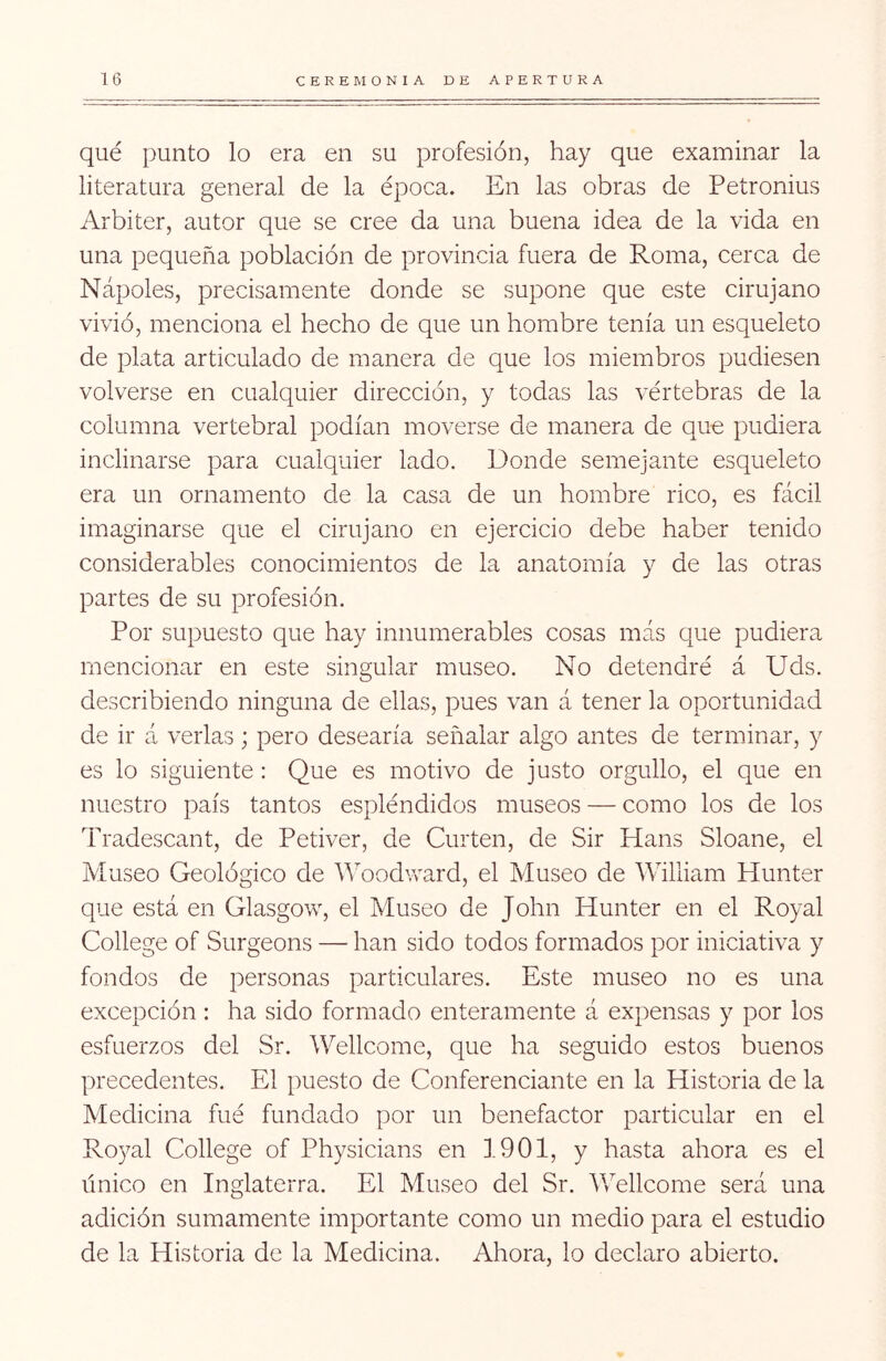 qué punto lo era en su profesión, hay que examinar la literatura general de la época. En las obras de Petronius Arbiter, autor que se cree da una buena idea de la vida en una pequeña población de provincia fuera de Roma, cerca de Ñapóles, precisamente donde se supone que este cirujano vivió, menciona el hecho de que un hombre tenía un esqueleto de plata articulado de manera de que los miembros pudiesen volverse en cualquier dirección, y todas las vértebras de la columna vertebral podían moverse de manera de que pudiera inclinarse para cualquier lado. Donde semejante esqueleto era un ornamento de la casa de un hombre rico, es fácil imaginarse que el cirujano en ejercicio debe haber tenido considerables conocimientos de la anatomía y de las otras partes de su profesión. Por supuesto que hay innumerables cosas más que pudiera mencionar en este singular museo. No detendré á Uds. describiendo ninguna de ellas, pues van á tener la oportunidad de ir á verlas ; pero desearía señalar algo antes de terminar, y es lo siguiente: Que es motivo de justo orgullo, el que en nuestro país tantos espléndidos museos — como los de los Tradescant, de Petiver, de Curten, de Sir Hans Sloane, el Museo Geológico de Woodvv’-ard, el Museo de William Hunter que está en Glasgow, el Museo de John Hunter en el Royal College of Surgeons — han sido todos formados por iniciativa y fondos de personas particulares. Este museo no es una excepción : ha sido formado enteramente á expensas y por los esfuerzos del Sr. Wellcome, que ha seguido estos buenos precedentes. El puesto de Conferenciante en la Historia de la Medicina fué fundado por un benefactor particular en el Royal College of Physicians en J.901, y hasta ahora es el único en Inglaterra. El Museo del Sr. Véellcome será una adición sumamente importante como un medio para el estudio de la Historia de la Medicina. Ahora, lo declaro abierto.