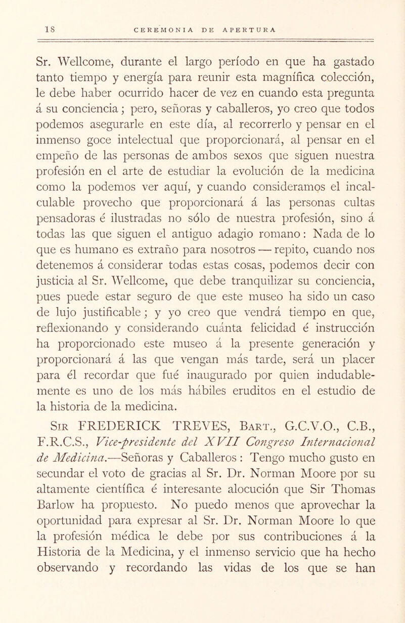 Sr. Wellcome, durante el largo período en que ha gastado tanto tiempo y energía para reunir esta magnífica colección, le debe haber ocurrido hacer de vez en cuando esta pregunta á su conciencia; pero, señoras y caballeros, yo creo que todos podemos asegurarle en este día, al recorrerlo y pensar en el inmenso goce intelectual que proporcionará, al pensar en el empeño de las personas de ambos sexos que siguen nuestra profesión en el arte de estudiar la evolución de la medicina como la podemos ver aquí, y cuando consideramos el incal- culable provecho que proporcionará á las personas cultas pensadoras é ilustradas no sólo de nuestra profesión, sino á todas las que siguen el antiguo adagio romano: Nada de lo que es humano es extraño para nosotros — repito, cuando nos detenemos á considerar todas estas cosas, podemos decir con justicia al Sr. Wellcome, que debe tranquilizar su conciencia, pues puede estar seguro de que este museo ha sido un caso de lujo justificable; y yo creo que vendrá tiempo en que, reflexionando y considerando cuánta felicidad é instrucción ha proporcionado este museo á la presente generación y proporcionará á las que vengan más tarde, será un placer para él recordar que fue inaugurado por quien indudable- mente es uno de los más hábiles eruditos en el estudio de la historia de la medicina. SiR FREDERICK TREVES, Bart., G.C.V.O., C.B., F.R.C.S., Vice-presidente del XVII Congreso hiternacional de Medicma.—Señoras y Caballeros : Tengo mucho gusto en secundar el voto de gracias al Sr. Dr. Norman Moore por su altamente científica é interesante alocución que Sir Thomas Barlow ha propuesto. No puedo menos que aprovechar la oportunidad para expresar al Sr. Dr. Norman Moore lo que la profesión médica le debe por sus contribuciones á la Historia de la Medicina, y el inmenso servicio que ha hecho observando y recordando las vidas de los que se han