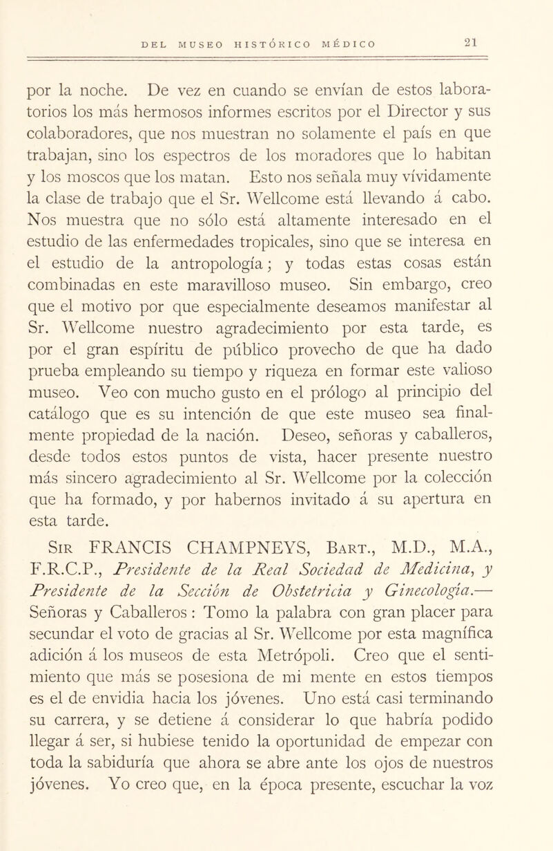 por la noche. De vez en cuando se envían de estos labora- torios los más hermosos informes escritos por el Director y sus colaboradores, que nos muestran no solamente el país en que trabajan, sino los espectros de los moradores que lo habitan y los moscos que los matan. Esto nos señala muy vividamente la clase de trabajo que el Sr. Wellcome está llevando á cabo. Nos muestra que no sólo está altamente interesado en el estudio de las enfermedades tropicales, sino que se interesa en el estudio de la antropología; y todas estas cosas están combinadas en este maravilloso museo. Sin embargo, creo que el motivo por que especialmente deseamos manifestar al Sr. Wellcome nuestro agradecimiento por esta tarde, es por el gran espíritu de público provecho de que ha dado prueba empleando su tiempo y riqueza en formar este valioso museo. Veo con mucho gusto en el prólogo al principio del catálogo que es su intención de que este museo sea final- mente propiedad de la nación. Deseo, señoras y caballeros, desde todos estos puntos de vista, hacer presente nuestro más sincero agradecimiento al Sr. Wellcome por la colección que ha formado, y por habernos invitado á su apertura en esta tarde. SiR FRANGIS CHAMPNEYS, Bart., M.D., M.A., F.R.C.P., Presidente de la Real Sociedad de Medicina^ y Presidente de la Sección de Obstetricia y Ginecología.— Señoras y Cabadleros : Tomo la palabra con gran placer para secundar el voto de gracias al Sr. Wellcome por esta magnífica adición á los museos de esta Metrópoli. Creo que el senti- miento que más se posesiona de mi mente en estos tiempos es el de envidia hacia los jóvenes. Uno está casi terminando su carrera, y se detiene á considerar lo que habría podido llegar á ser, si hubiese tenido la oportunidad de empezar con toda la sabiduría que ahora se abre ante los ojos de nuestros jóvenes. Yo creo que, en la época presente, escuchar la voz
