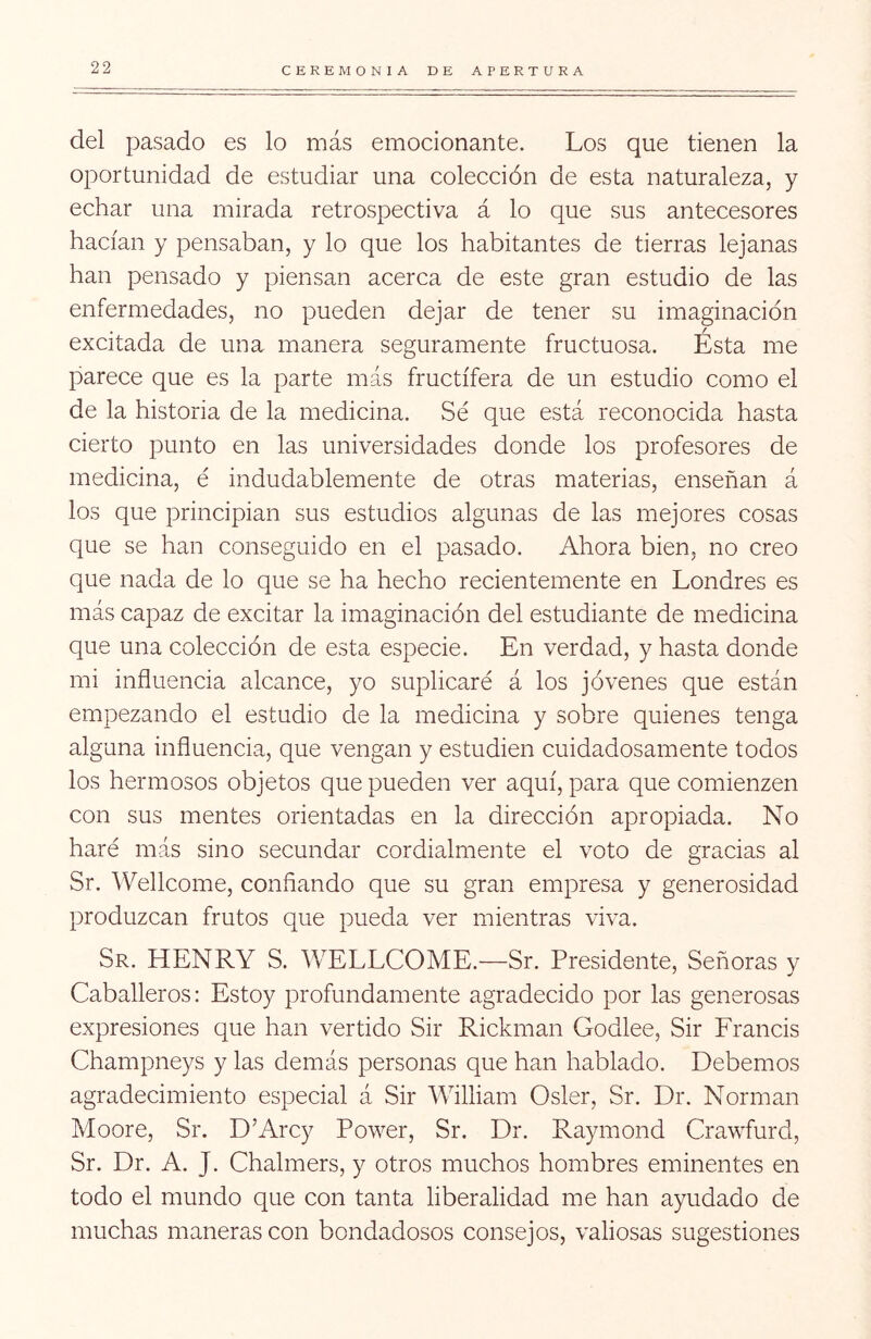 del pasado es lo más emocionante. Los que tienen la oportunidad de estudiar una colección de esta naturaleza, y echar una mirada retrospectiva á lo que sus antecesores hacían y pensaban, y lo que los habitantes de tierras lejanas han pensado y piensan acerca de este gran estudio de las enfermedades, no pueden dejar de tener su imaginación excitada de una manera seguramente fructuosa. Ésta me parece que es la parte más fructífera de un estudio como el de la historia de la medicina. Sé que está reconocida hasta cierto punto en las universidades donde los profesores de medicina, é indudablemente de otras materias, enseñan á los que principian sus estudios algunas de las mejores cosas que se han conseguido en el pasado. Ahora bien, no creo que nada de lo que se ha hecho recientemente en Londres es más capaz de excitar la imaginación del estudiante de medicina que una colección de esta especie. En verdad, y hasta donde mi influencia alcance, yo suplicaré á los jóvenes que están empezando el estudio de la medicina y sobre quienes tenga alguna influencia, que vengan y estudien cuidadosamente todos los hermosos objetos que pueden ver aquí, para que comienzen con sus mentes orientadas en la dirección apropiada. No haré más sino secundar cordialmente el voto de gracias al Sr. Wellcome, confiando que su gran empresa y generosidad produzcan frutos que pueda ver mientras viva. Sr. HENRY S. WELLCOME.—Sr. Presidente, Señoras y Caballeros: Estoy profundamente agradecido por las generosas expresiones que han vertido Sir Rickman Godlee, Sir Francis Champneys y las demás personas que han hablado. Debemos agradecimiento especial á Sir William Osler, Sr. Dr. Norman Moore, Sr. D’Arcy Power, Sr. Dr. Raymond Crawfurd, Sr. Dr. A. J. Chalmers, y otros muchos hombres eminentes en todo el mundo que con tanta liberalidad me han ayudado de muchas maneras con bondadosos consejos, valiosas sugestiones