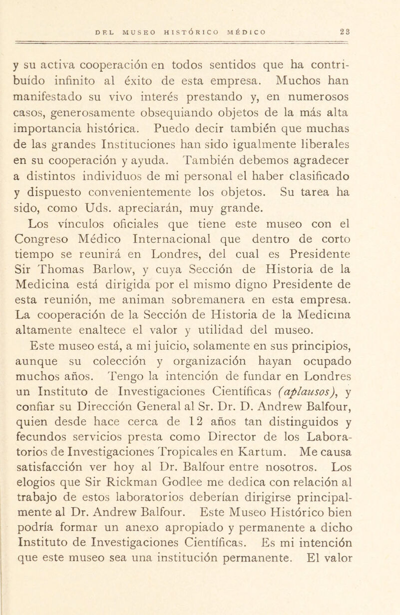 y SU activa cooperación en todos sentidos que ha contri- buido infinito al éxito de esta empresa. Muchos han manifestado su vivo interés prestando y, en numerosos casos, generosamente obsequiando objetos de la más alta importancia histórica. Puedo decir también que muchas de las grandes Instituciones han sido igualmente liberales en su cooperación y ayuda. También debemos agradecer a distintos individuos de mi personal el haber clasificado y dispuesto convenientemente los objetos. Su tarea ha sido, como Uds. apreciarán, muy grande. Los vínculos oficiales que tiene este museo con el Congreso Médico Internacional que dentro de corto tiempo se reunirá en Londres, del cual es Presidente Sir Thomas Barlow, y cuya Sección de Historia de la Medicina está dirigida por el mismo digno Presidente de esta reunión, me animan sobremanera en esta empresa. La cooperación de la Sección de Historia de la Medicina altamente enaltece el valor y utilidad del museo. Este museo está, a mi juicio, solamente en sus principios, aunque su colección y organización hayan ocupado muchos años. Tengo la intención de fundar en Londres un Instituto de Investigaciones Científicas (aplausos)^ y confiar su Dirección General al Sr. Dr. D. Andrew Balfour, quien desde hace cerca de 12 años tan distinguidos y fecundos servicios presta como Director de los Labora- torios de Investigaciones Tropicales en Kartum. Me causa satisfacción ver hoy al Dr. Balfour entre nosotros. Los elogios que Sir Rickman Godlee me dedica con relación al trabajo de estos laboratorios deberían dirigirse principal- mente al Dr. Andrew Balfour. Este Museo Histórico bien podría formar un anexo apropiado y permanente a dicho Instituto de Investigaciones Científicas. Es mi intención que este museo sea una institución permanente. El valor