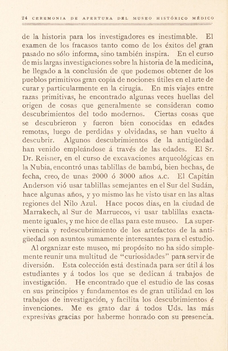 de la historia para los investigadores es inestimable. El examen de los fracasos tanto como de los éxitos del gran pasado no sólo informa, sino también inspira. En el curso de mis largas investigaciones sobre la historia de la medicina, he llegado a la conclusión de que podemos obtener de los pueblos primitivos gran copia de nociones útiles en el arte de curar y particularmente en la cirugía. En mis viajes entre razas primitivas, he encontrado algunas veces huellas del origen de cosas que generalmente se consideran como descubrimientos del todo modernos. Ciertas cosas que se descubrieron y fueron bien conocidas en edades remotas, luego de perdidas y olvidadas, se han vuelto á descubrir. Algunos descubrimientos de la antigüedad han venido empleándose á través de las edades. El Sr. Dr. Reisner, en el curso de excavaciones arqueológicas en la Nubia, encontró unas tablillas de bambú, bien hechas, de fecha, creo, de unas 2000 ó 3000 años a.c. El Capitán Anderson vió usar tablillas semejantes en el Sur del Sudán, hace algunas años, y yo mismo las he visto usar en las altas regiones del Nilo Azul. Hace pocos días, en la ciudad de Marrakech, al Sur de Marruecos, vi usar tablillas exacta- mente iguales, y me hice de ellas para este museo. La super- vivencia y redescubrimiento de los artefactos de la anti- güedad son asuntos sumamente interesantes para el estudio. Al organizar este museo, mi propósito no ha sido simple- mente reunir una multitud de “curiosidades” para servir de diversión. Esta colección está destinada para ser útil á los estudiantes y á todos los que se dedican á trabajos de investigación. He encontrado que el estudio de las cosas en sus principios y fundamentos es de gran utilidad en los trabajos de investigación, y facilita los descubrimientos é invenciones. Me es grato dar á todos Uds. las más expresivas gracias por haberme honrado con su presencia.