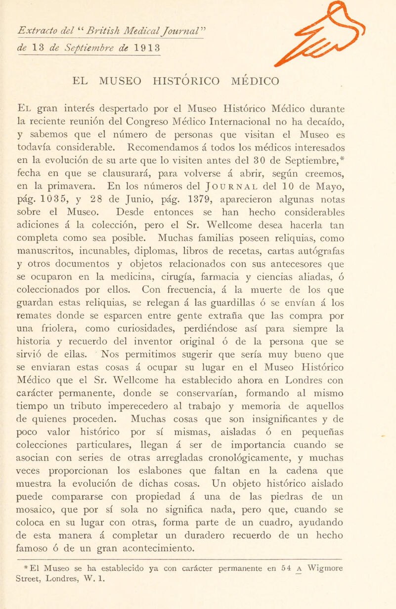Extracto del British Medical JournaV’ de 13 de Septiejnbre de 1913 EL MUSEO HISTÓRICO MEDICO El gran interés despertado por el Museo Histórico Médico durante la reciente reunión del Congreso Médico Internacional no ha decaído, y sabemos que el número de personas que visitan el Museo es todavía considerable. Recomendamos á todos los médicos interesados en la evolución de su arte que lo visiten antes del 30 de Septiembre,* fecha en que se clausurará, para volverse á abrir, según creemos, en la primavera. En los números del Journal del 10 de Mayo, pág. 1035, y 28 de Junio, pág. 1379, aparecieron algunas notas sobre el Museo. Desde entonces se han hecho considerables adiciones á la colección, pero el Sr. Wellcome desea hacerla tan completa como sea posible. Muchas familias poseen reliquias, como manuscritos, incunables, diplomas, libros de recetas, cartas autógrafas y otros documentos y objetos relacionados con sus antecesores que se ocuparon en la medicina, cirugía, farmacia y ciencias aliadas, ó coleccionados por ellos. Con frecuencia, á la muerte de los que guardan estas reliquias, se relegan á las guardillas ó se envían á los remates donde se esparcen entre gente extraña que las compra por una friolera, como curiosidades, perdiéndose así para siempre la historia y recuerdo del inventor original ó de la persona que se sirvió de ellas. Nos permitimos sugerir que sería muy bueno que se enviaran estas cosas á ocupar su lugar en el Museo Histórico Médico que el Sr. Wellcome ha establecido ahora en Londres con carácter permanente, donde se conservarían, formando al mismo tiempo un tributo imperecedero al trabajo y memoria de aquellos de quienes proceden. Muchas cosas que son insignificantes y de poco valor histórico por sí mismas, aisladas ó en pequeñas colecciones particulares, llegan á ser de importancia cuando se asocian con series de otras arregladas cronológicamente, y muchas veces proporcionan los eslabones que faltan en la cadena que muestra la evolución de dichas cosas. Un objeto histórico aislado puede compararse con propiedad á una de las piedras de un mosaico, que por sí sola no significa nada, pero que, cuando se coloca en su lugar con otras, forma parte de un cuadro, ayudando de esta manera á completar un duradero recuerdo de un hecho famoso ó de un gran acontecimiento. *E1 Museo se ha establecido ya con carácter permanente en 54 a Wigmore Street, Londres, W. 1.