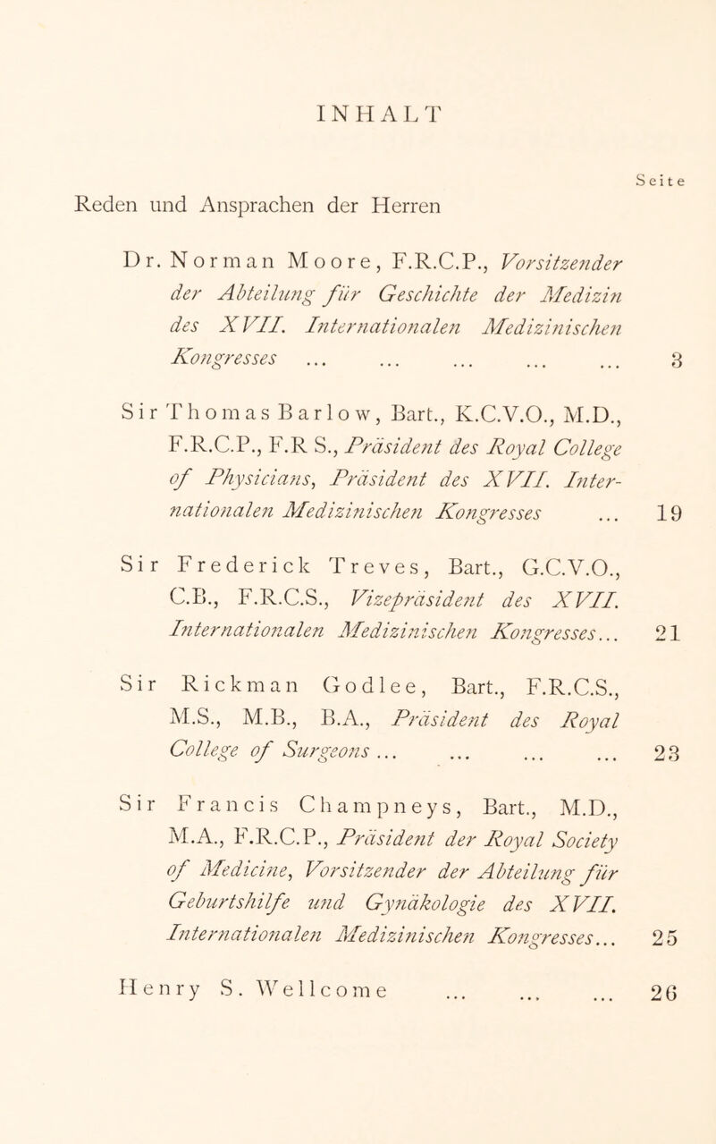 INHALT Seite Reden und Ansprachen der Herren Dr. Norman Moore, F.R.C.P., Vorsitzender der Abteilung für Geschichte der Aledizifi des X VII, Internationalen Äledizinischen Kongresses ... ... ... ... .., 3 S i r T h o m a s B a r 1 o w, Bart., K.C.V.O., M.D., F.R.C.P., F.R S., Präsident des Royal College of Physicians^ Präsident des XVII. Inter- nationale?i Medizinischen Kongresses 19 Sir Frederick Treves, Bart., G.C.V.O., C.B., F.R.C.S., Vizepräsident des XVII. Internationalen Medizinischen Kongresses... 21 Sir Rickman Godlee, Bart., F.R.C.S., M.S., M.B., B.A., Präsident des Royal College of Surgeons... ... ... ... 23 Sir Francis Champneys, Bart., M.D., M.A., F.R.C.P,, Präsident der Royal Society of Medicine., Vorsitzender der Abteilung für Geburtshilfe und Gynäkologie des X VII. Internationalen Medizinischen Kongresses... 25