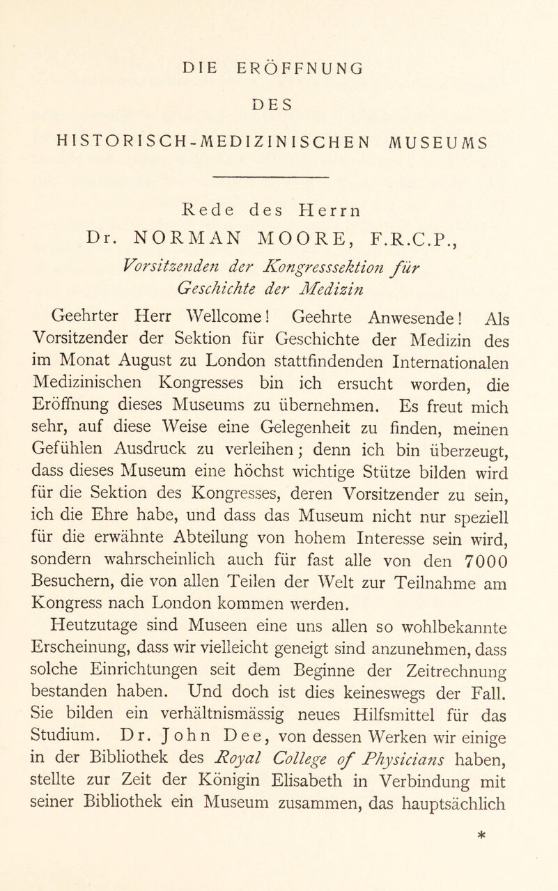 DIE ERÖFFNUNG DES HISTORISCH-MEDIZINISCHEN MUSEUMS Rede des Herrn Dr. NORMAN MOORE, F.R.C.P., Vorsitze7iden der Kongresssektio7i für Geschichte der Medizin Geehrter Herr Wellcome! Geehrte Anwesende! Als Vorsitzender der Sektion für Geschichte der Medizin des im Monat August zu London stattfindenden Internationalen Medizinischen Kongresses bin ich ersucht worden, die Eröffnung dieses Museums zu übernehmen. Es freut mich sehr, auf diese Weise eine Gelegenheit zu finden, meinen Gefühlen Ausdruck zu verleihen; denn ich bin überzeugt, dass dieses Museum eine höchst wichtige Stütze bilden wird für die Sektion des Kongresses, deren Vorsitzender zu sein, ich die Ehre habe, und dass das Museum nicht nur speziell für die erwähnte Abteilung von hohem Interesse sein wird, sondern wahrscheinlich auch für fast alle von den 7000 Besuchern, die von allen Teilen der Welt zur Teilnahme am Kongress nach London kommen werden. Heutzutage sind Museen eine uns allen so wohlbekannte Erscheinung, dass wir vielleicht geneigt sind anzunehmen, dass solche Einrichtungen seit dem Beginne der Zeitrechnung bestanden haben. Und doch ist dies keineswegs der Fall. Sie bilden ein verhältnismässig neues Hilfsmittel für das Studium. Dr. John Dee, von dessen Werken wir einige in der Bibliothek des Royal College of Physicians haben, stellte zur Zeit der Königin Elisabeth in Verbindung mit seiner Bibliothek ein Museum zusammen, das hauptsächlich *