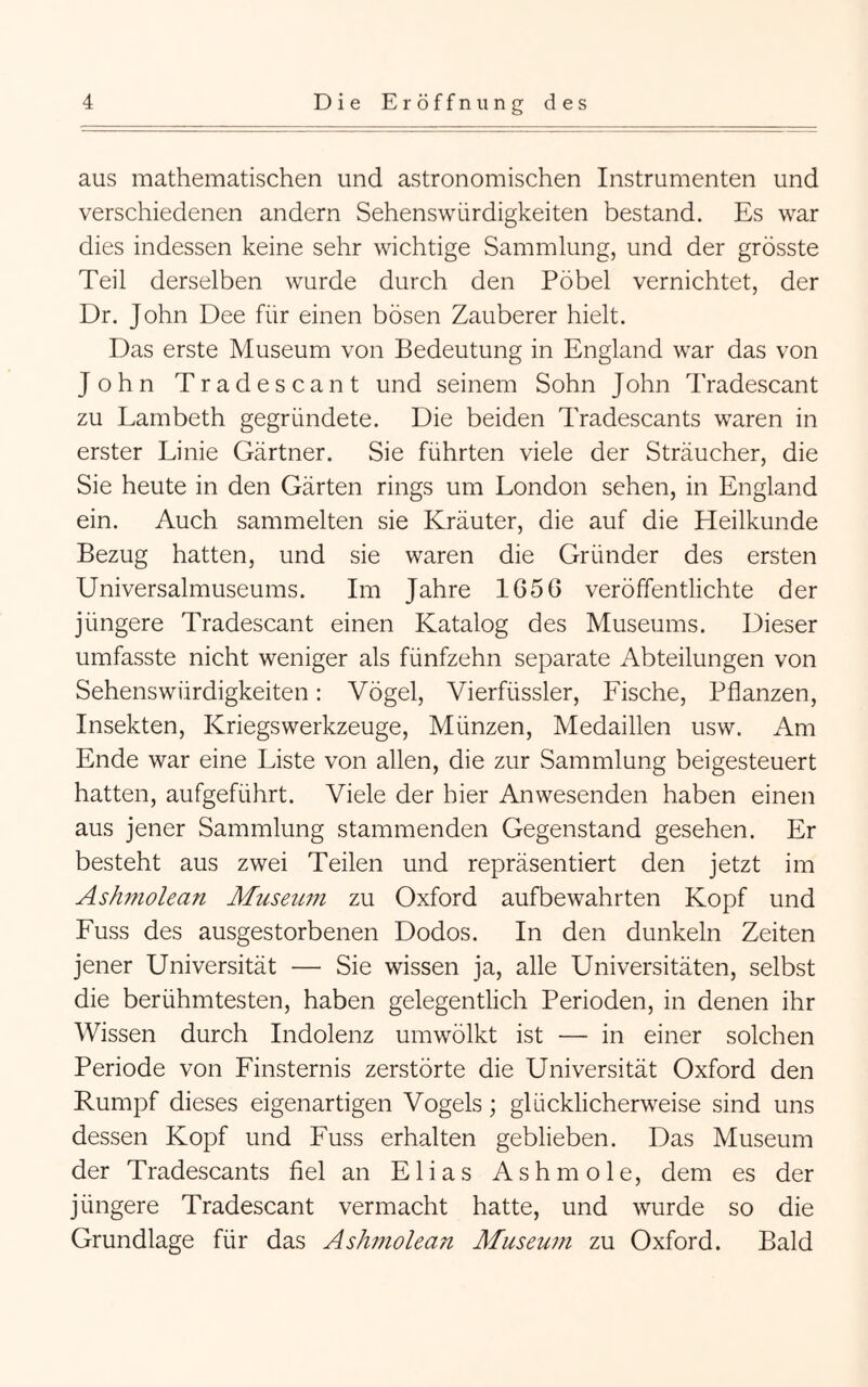 aus mathematischen und astronomischen Instrumenten und verschiedenen andern Sehenswürdigkeiten bestand. Es war dies indessen keine sehr wichtige Sammlung, und der grösste Teil derselben wurde durch den Pöbel vernichtet, der Dr. John Dee für einen bösen Zauberer hielt. Das erste Museum von Bedeutung in England war das von John Tradescant und seinem Sohn John Tradescant zu Lambeth gegründete. Die beiden Tradescants waren in erster Linie Gärtner. Sie führten viele der Sträucher, die Sie heute in den Gärten rings um London sehen, in England ein. Auch sammelten sie Kräuter, die auf die Heilkunde Bezug hatten, und sie waren die Gründer des ersten Universalmuseums. Im Jahre 1650 veröffentlichte der jüngere Tradescant einen Katalog des Museums. Dieser umfasste nicht weniger als fünfzehn separate Abteilungen von Sehenswürdigkeiten: Vögel, Vierfüssler, Fische, Pflanzen, Insekten, Kriegswerkzeuge, Münzen, Medaillen usw. Am Ende war eine Liste von allen, die zur Sammlung beigesteuert hatten, aufgeführt. Viele der hier Anwesenden haben einen aus jener Sammlung stammenden Gegenstand gesehen. Er besteht aus zwei Teilen und repräsentiert den jetzt im Ashmolean Museum zu Oxford aufbewahrten Kopf und Fuss des ausgestorbenen Dodos. In den dunkeln Zeiten jener Universität — Sie wissen ja, alle Universitäten, selbst die berühmtesten, haben gelegentlich Perioden, in denen ihr Wissen durch Indolenz umwölkt ist — in einer solchen Periode von Finsternis zerstörte die Universität Oxford den Rumpf dieses eigenartigen Vogels; glücklicherweise sind uns dessen Kopf und Fuss erhalten geblieben. Das Museum der Tradescants fiel an Elias Ashmole, dem es der jüngere Tradescant vermacht hatte, und wurde so die Grundlage für das Ashmolean Aluseum zu Oxford. Bald
