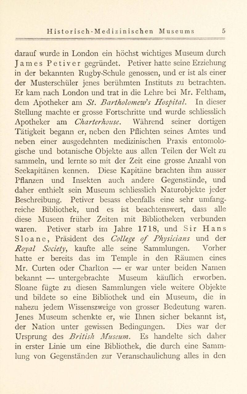 darauf wurde in London ein höchst wichtiges Museum durch James Petiver gegründet. Petiver hatte seine Erziehung in der bekannten Rugby-Schule genossen, und er ist als einer der Musterschüler jenes berühmten Instituts zu betrachten. Er kam nach London und trat in die Lehre bei Mr. Feltham, dem Apotheker am SL Bartholomc'uf s Hospital. In dieser Stellung machte er grosse Fortschritte und wurde schliesslich Apotheker am Charterhouse. Während seiner dortigen Tätigkeit begann er, neben den Pflichten seines Amtes und neben einer ausgedehnten medizinischen Praxis entomolo- gische und botanische Objekte aus allen Teilen der Welt zu sammeln, und lernte so mit der Zeit eine grosse Anzahl von Seekapitänen kennen. Diese Kapitäne brachten ihm ausser Pflanzen und Insekten auch andere Gegenstände, und daher enthielt sein Museum schliesslich Naturobjekte jeder Beschreibung. Petiver besass ebenfalls eine sehr umfang- reiche Bibliothek, und es ist beachtenswert, dass alle diese Museen früher Zeiten mit Bibliotheken verbunden waren. Petiver starb im Jahre 1718, und Sir Hans S1 o a n e , Präsident des College of Physicians und der Royal Society.^ kaufte alle seine Sammlungen. Vorher hatte er bereits das im Temple in den Räumen eines Mr. Gurten oder Charlton — er war unter beiden Namen bekannt — untergebrachte Museum käuflich erworben. Sloane fügte zu diesen Sammlungen viele weitere Objekte und bildete so eine Bibliothek und ein Museum, die in nahezu jedem Wissenszweige von grosser Bedeutung waren. Jenes Museum schenkte er, wie Ihnen sicher bekannt ist, der Nation unter gewissen Bedingungen. Dies war der Ursprung des British BBiseum. Es handelte sich daher in erster Linie um eine Bibliothek, die durch eine Samm- lung von Gegenständen zur Veranschaulichung alles in den