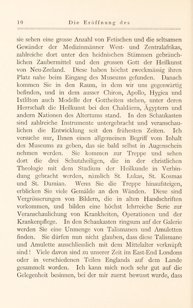 sie sehen eine grosse Anzahl von Fetischen und die seltsamen Gewänder der Medizinmänner West- und Zentralafrikas, zahlreiche dort unter den heidnischen Stämmen gebräuch- lichen Zaubermittel und den grossen Gott der Heilkunst von Neu-Zeeland. Diese haben höchst zweckmässig ihren Platz nahe beim Eingang des Museums gefunden. Danach kommen Sie in den Raum, in dem wir uns gegenwärtig befinden, und in dem ausser Chiron, Apollo, Hygiea und Ixtlilton auch Modelle der Gottheiten stehen, unter deren Herrschaft die Heilkunst bei den Chaldäern, Ägyptern und andern Nationen des Altertums stand. In den Schaukasten sind zahlreiche Instrumente untergebracht und veranschau- lichen die Entwicklung seit den frühesten Zeiten. Ich versuche nur. Ihnen einen allgemeinen Begriff vom Inhalt des Museums zu geben, das sie bald selbst in Augenschein nehmen werden. Sie kommen zur Treppe und sehen dort die drei Schutzheiligen, die in der christlichen Theologie mit dem Studium der Heilkunde in Verbin- dung gebracht werden, nämlich St. Lukas, St. Kosmas und St. Damian. Wenn Sie die Treppe hinaufsteigen, erblicken Sie viele Gemälde an den Wänden. Diese sind Vergrösserungen von Bildern, die in alten Handschriften Vorkommen, und bilden eine höchst lehrreiche Serie zur Veranschaulichung von Krankheiten, Operationen und der Krankenpflege. In den Schaukasten ringsum auf der Galerie werden Sie eine Unmenge von Talismanen und Amuletten finden. Sie dürfen nun nicht glauben, dass diese Talismane und Amulette ausschliesslich mit dem Mittelalter verknüpft sind ! Viele davon sind zu unserer Zeit im East-End Londons oder in verschiedenen Teilen Englands auf dem Lande gesammelt worden. Ich kann mich noch sehr gut auf die Gelegenheit besinnen, bei der mir zuerst bewusst wurde, dass