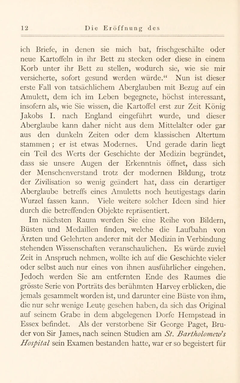 ich Briefe, in denen sie mich bat, frischgeschälte oder neue Kartoffeln in ihr Bett zu stecken oder diese in einem Korb unter ihr Bett zu stellen, wodurch sie, wie sie mir versicherte, sofort gesund werden würde.“ Nun ist dieser erste Fall von tatsächlichem Aberglauben mit Bezug auf ein Amulett, dem ich im Leben begegnete, höchst interessant, insofern als, wie Sie wissen, die Kartoffel erst zur Zeit König Jakobs 1. nach England eingeführt wurde, und dieser Aberglaube kann daher nicht aus dem Mittelalter oder gar aus den dunkeln Zeiten oder dem klassischen Altertum stammen; er ist etwas Modernes. Und gerade darin liegt ein Teil des Werts der Geschichte der Medizin begründet, dass sie unsere Augen der Erkenntnis öffnet, dass sich der Menschenverstand trotz der modernen Bildung, trotz der Zivilisation so wenig geändert hat, dass ein derartiger Aberglaube betreffs eines Amuletts noch heutigestags darin Wurzel fassen kann. Viele weitere solcher Ideen sind hier durch die betreffenden Objekte repräsentiert. Im nächsten Raum werden Sie eine Reihe von Bildern, Büsten und Medaillen finden, welche die Laufbahn von Ärzten und Gelehrten anderer mit der Medizin in Verbindung stehenden Wissenschaften veranschaulichen. Es würde zuviel Zeit in Anspruch nehmen, wollte ich auf die Geschichte vieler oder selbst auch nur eines von ihnen ausführlicher eingehen. Jedoch werden Sie am entfernten Ende des Raumes die grösste Serie von Porträts des berühmten Harvey erblicken, die jemals gesammelt worden ist, und darunter eine Büste von ihm, die nur sehr wenige Leute gesehen haben, da sich das Original auf seinem Grabe in dem abgelegenen Dorfe Hempstead in Essex befindet. Als der verstorbene Sir George Paget, Bru- der von Sir James, nach seinen Studien am SL Bartholomew^s Hospital sein Examen bestanden hatte, war er so begeistert für