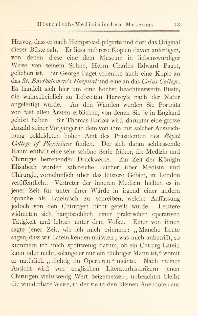 Harvey, dass er nach Hempstead pilgerte und dort das Original dieser Büste sah. Er liess mehrere Kopien davon anfertigen, von denen diese eine dem Museum in liebenswürdiger Weise von seinem Sohne, Herrn Charles Edward Paget, geliehen ist. Sir George Paget schenkte auch eine Kopie an das Sf. Bartholomeiii’s Hospital und eine an das Caiiis College. Es handelt sich hier um eine höchst beachtenswerte Büste, die wahrscheinlich zu Lebzeiten Harvey’s nach der Natur angefertigt wurde. An den Wänden werden Sie Porträts von fast allen Ärzten erblicken, von denen Sie je in England gehört haben. Sir Thomas Barlow wird darunter eine grosse Anzahl seiner Vorgänger in dem von ihm mit solcher Auszeich- nung bekleideten hohen Amt des Präsidenten des Royal College of Physicians finden. Der sich daran schliessende Raum enthält eine sehr schöne Serie früher, die Medizin und Chirurgie betreffender Druckwerke. Zur Zeit der Königin Elisabeth wurden zahlreiche Bücher über Medizin und Chirurgie, vornehmlich über das letztere Gebiet, in London veröffentlicht. Vertreter der inneren Medizin hielten es in jener Zeit für unter ihrer Würde in irgend einer andern Sprache als Lateinisch zu schreiben, welche Auffassung jedoch von den Chirurgen nicht geteilt wurde. Letztere widmeten sich hauptsächlich einer praktischen operativen Tätigkeit und lebten unter dem Volke. Einer von ihnen sagte jener Zeit, wie ich mich erinnere: ,, Manche Leute sagen, dass wir Latein kennen müssten ; was mich anbetrifft, so kümmere ich mich spottwenig darum, ob ein Chirurg Latein kann oder nicht, solange er nur ein tüchtiger Mann ist,‘* womit er natürlich „ tüchtig im Operieren “ meinte. Nach meiner Ansicht wird von englischen Literaturhistorikern jenen Chirurgen vielzuwenig Wert beigemessen; unbeachtet bleibt die wunderbare Weise, in der sie in den kleinen Anekdoten aus