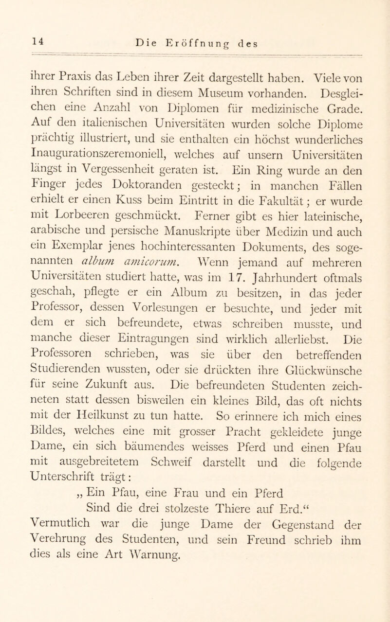 ihrer Praxis das Leben ihrer Zeit dargestellt haben. Viele von ihren Schriften sind in diesem Museum vorhanden. Desglei- chen eine Anzahl von Diplomen für medizinische Grade. Auf den italienischen Universitäten wurden solche Diplome prächtig illustriert, und sie enthalten ein höchst wunderliches Inaugurationszeremoniell, welches auf unsern Universitäten längst in Vergessenheit geraten ist. Ein Ring wurde an den Finger jedes Doktoranden gesteckt; in manchen Fällen erhielt er einen Kuss beim Eintritt in die Fakultät; er wurde mit Lorbeeren geschmückt. Ferner gibt es hier lateinische, arabische und persische Manuskripte über Medizin und auch ein Exemplar jenes hochinteressanten Dokuments, des soge- nannten album amiconim. Wenn jemand auf mehreren Universitäten studiert hatte, was im 17. Jahrhundert oftmals geschah, pflegte er ein Album zu besitzen, in das jeder Professor, dessen Vorlesungen er besuchte, und jeder mit dem er sich befreundete, etwas schreiben musste, und manche dieser Eintragungen sind wirklich allerliebst. Die Professoren schrieben, was sie über den betreffenden Studierenden wussten, oder sie drückten ihre Glückwünsche für seine Zukunft aus. Die befreundeten Studenten zeich- neten statt dessen bisweilen ein kleines Bild, das oft nichts mit der Heilkunst zu tun hatte. So erinnere ich mich eines Bildes, welches eine mit grosser Pracht gekleidete junge Dame, ein sich bäumendes weisses Pferd und einen Pfau mit ausgebreitetem Schweif darstellt und die folgende Unterschrift trägt: ,, Ein Pfau, eine Frau und ein Pferd Sind die drei stolzeste Thiere auf Erd.“ Vermutlich war die junge Dame der Gegenstand der Verehrung des Studenten, und sein Freund schrieb ihm dies als eine Art Warnung.