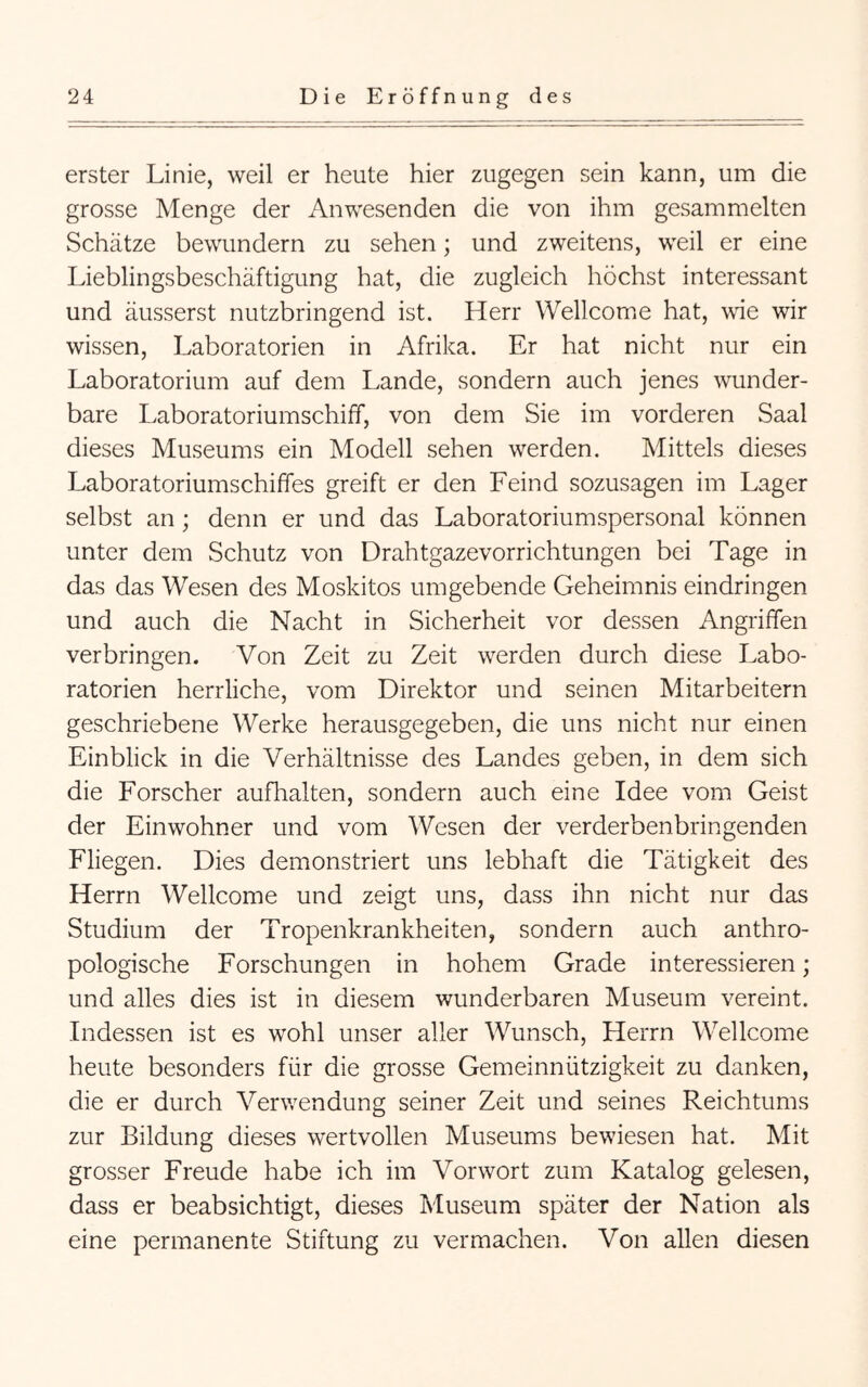 erster Linie, weil er heute hier zugegen sein kann, um die grosse Menge der Anwesenden die von ihm gesammelten Schätze bewundern zu sehen; und zweitens, weil er eine Lieblingsbeschäftigung hat, die zugleich höchst interessant und äusserst nutzbringend ist. Herr Wellcome hat, wie wir wissen, Laboratorien in Afrika. Er hat nicht nur ein Laboratorium auf dem Lande, sondern auch jenes wunder- bare Laboratoriumschiff, von dem Sie im vorderen Saal dieses Museums ein Modell sehen werden. Mittels dieses Laboratoriumschiffes greift er den Feind sozusagen im Lager selbst an; denn er und das Laboratoriumspersonal können unter dem Schutz von Drahtgazevorrichtungen bei Tage in das das Wesen des Moskitos umgebende Geheimnis eindringen und auch die Nacht in Sicherheit vor dessen Angriffen verbringen. Von Zeit zu Zeit werden durch diese Labo- ratorien herrliche, vom Direktor und seinen Mitarbeitern geschriebene Werke herausgegeben, die uns nicht nur einen Einblick in die Verhältnisse des Landes geben, in dem sich die Forscher aufhalten, sondern auch eine Idee vom Geist der Einwohner und vom Wesen der verderbenbringenden Fliegen. Dies demonstriert uns lebhaft die Tätigkeit des Herrn Wellcome und zeigt uns, dass ihn nicht nur das Studium der Tropenkrankheiten, sondern auch anthro- pologische Forschungen in hohem Grade interessieren; und alles dies ist in diesem wunderbaren Museum vereint. Indessen ist es wohl unser aller Wunsch, Herrn Wellcome heute besonders für die grosse Gemeinnützigkeit zu danken, die er durch Verwendung seiner Zeit und seines Reichtums zur Bildung dieses wertvollen Museums bewiesen hat. Mit grosser Freude habe ich im Vorwort zum Katalog gelesen, dass er beabsichtigt, dieses Museum später der Nation als eine permanente Stiftung zu vermachen. Von allen diesen