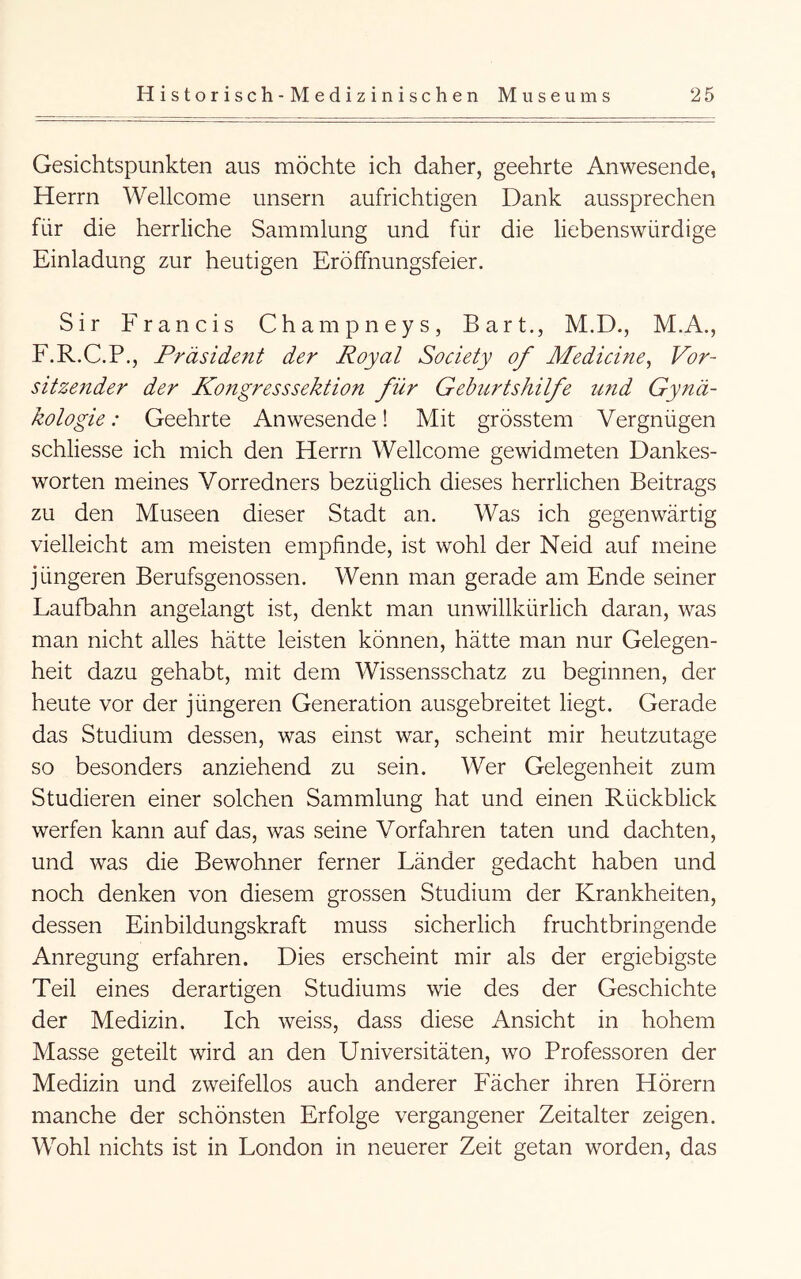 Gesichtspunkten aus möchte ich daher, geehrte Anwesende, Herrn Wellcome unsern aufrichtigen Dank aussprechen für die herrliche Sammlung und für die liebenswürdige Einladung zur heutigen Eröffnungsfeier. Sir Francis Champneys, Bart., M.D., M.A., F.R.C.P., Präsident der Royal Society of Medicme^ Vor- sitze7tder der Kongresssektion für Geburtshilfe und Gynä- kologie : Geehrte Anwesende! Mit grösstem Vergnügen schliesse ich mich den Herrn Wellcome gewidmeten Dankes- worten meines Vorredners bezüglich dieses herrlichen Beitrags zu den Museen dieser Stadt an. Was ich gegenwärtig vielleicht am meisten empfinde, ist wohl der Neid auf meine jüngeren Berufsgenossen. Wenn man gerade am Ende seiner Laufbahn angelangt ist, denkt man unwillkürlich daran, was man nicht alles hätte leisten können, hätte man nur Gelegen- heit dazu gehabt, mit dem Wissensschatz zu beginnen, der heute vor der jüngeren Generation ausgebreitet liegt. Gerade das Studium dessen, was einst war, scheint mir heutzutage so besonders anziehend zu sein. Wer Gelegenheit zum Studieren einer solchen Sammlung hat und einen Rückblick werfen kann auf das, was seine Vorfahren taten und dachten, und was die Bewohner ferner Länder gedacht haben und noch denken von diesem grossen Studium der Krankheiten, dessen Einbildungskraft muss sicherlich fruchtbringende Anregung erfahren. Dies erscheint mir als der ergiebigste Teil eines derartigen Studiums wie des der Geschichte der Medizin. Ich weiss, dass diese Ansicht in hohem Masse geteilt wird an den Universitäten, wo Professoren der Medizin und zweifellos auch anderer Fächer ihren Hörern manche der schönsten Erfolge vergangener Zeitalter zeigen. Wohl nichts ist in London in neuerer Zeit getan worden, das