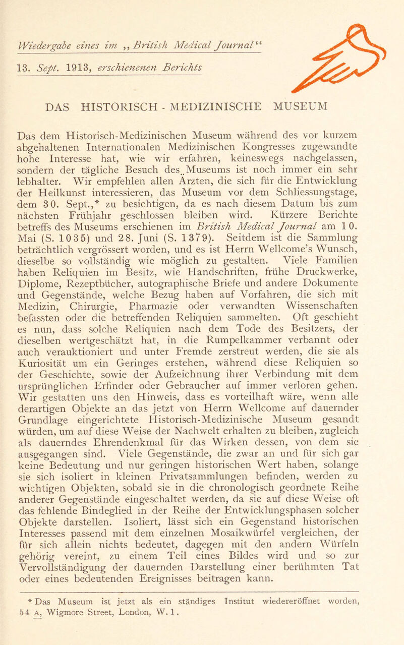 Wiedergabe eines ini British Medical JournaB'’ 13. Sept. 1913, erschienenen Berichts DAS HISTORISCH - MEDIZINISCHE MUSEUM Das dem Historisch-Medizinischen Museum während des vor kurzem abgehaltenen Internationalen Medizinischen Kongresses zugewandte hohe Interesse hat, wie wir erfahren, keineswegs nachgelassen, sondern der tägliche Besuch des.. Museums ist noch immer ein sehr lebhalter. Wir empfehlen allen Ärzten, die sich für die Entwicklung der Heilkunst interessieren, das Museum vor dem Schliessungstage, dem 3 0. Sept.,* zu besichtigen, da es nach diesem Datum bis zum nächsten Frühjahr geschlossen bleiben wird. Kürzere Berichte betreffs des Museums erschienen im British Medical Joui'nal am 1 0. Mai (S. 10 35) und 2 8. Juni (S. 1379). Seitdem ist die Sammlung beträchtlich vergrössert worden, und es ist Herrn Wellcome’s Wunsch, dieselbe so vollständig wie möglich zu gestalten. Viele Familien haben Reliquien im Besitz, wie Handschriften, frühe Druckwerke, Diplome, Rezeptbücher, autographische Briefe und andere Dokumente und Gegenstände, welche Bezug haben auf Vorfahren, die sich mit Medizin, Chirurgie, Pharmazie oder verwandten Wissenschaften befassten oder die betreffenden Reliquien sammelten. Oft geschieht es nun, dass solche Reliquien nach dem Tode des Besitzers, der dieselben wertgeschätzt hat, in die Rumpelkammer verbannt oder auch verauktioniert und unter P'remde zerstreut werden, die sie als Kuriosität um ein Geringes erstehen, m'ährend diese Reliquien so der Geschichte, sowie der Aufzeichnung ihrer Verbindung mit dem ursprünglichen Erfinder oder Gebraucher auf immer verloren gehen. Wir gestatten uns den Hinweis, dass es vorteilhaft wäre, wenn alle derartigen Objekte an das jetzt von Herrn Wellcome auf dauernder Grundlage eingerichtete Plistorisch-Medizinische Museum gesandt würden, um auf diese Weise der Nachwelt erhalten zu bleiben, zugleich als dauerndes Ehrendenkmal für das Wirken dessen, von dem sie ausgegangen sind. Viele Gegenstände, die zwar an und für sich gar keine Bedeutung und nur geringen historischen Wert haben, solange sie sich isoliert in kleinen Privatsammlungen befinden, werden zu wichtigen Objekten, sobald sie in die chronologisch geordnete Reihe anderer Gegenstände eingeschaltet werden, da sie auf diese Weise oft das fehlende Bindeglied in der Reihe der Entwicklungsphasen solcher Objekte darstellen. Isoliert, lässt sich ein Gegenstand historischen Interesses passend mit dem einzelnen Mosaikwürfel vergleichen, der für sich allein nichts bedeutet, dagegen mit den andern Würfeln gehörig vereint, zu einem Teil eines Bildes wird und so zur Vervollständigung der dauernden Darstellung einer berühmten Tat oder eines bedeutenden Ereignisses beitragen kann. * Das Museum ist jetzt als ein ständiges Institut wiedereröffnet worden, 5 4 A, Wigmore Street, London, W. 1.