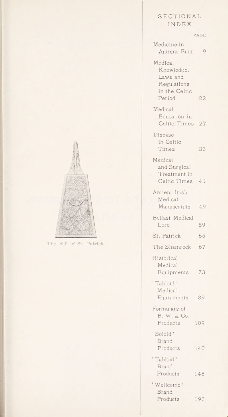 SECTIONAL INDEX ! PAGE Medicine in Antient Erin 9 Medical Knowledge, Laws and Regulations in the Celtic Period 22 Medical Education in Celtic Times 27 Disease in Celtic Times 33 Medical and Surgical Treatment in Celtic Times 4 1 Antient Irish Medical Manuscripts 49 Belfast Medical Lore 59 St. Patrick 65 The Shamrock 67 Historical Medical Equipments 73 ‘Tabloid’ Medical Equipments 89 Formulary of B. W. & Co. Products 109 ‘ Soloid ’ Brand Products 140 ‘ Tabloid ’ Brand Products 148 ‘ Wellcome ’ Brand Products 193