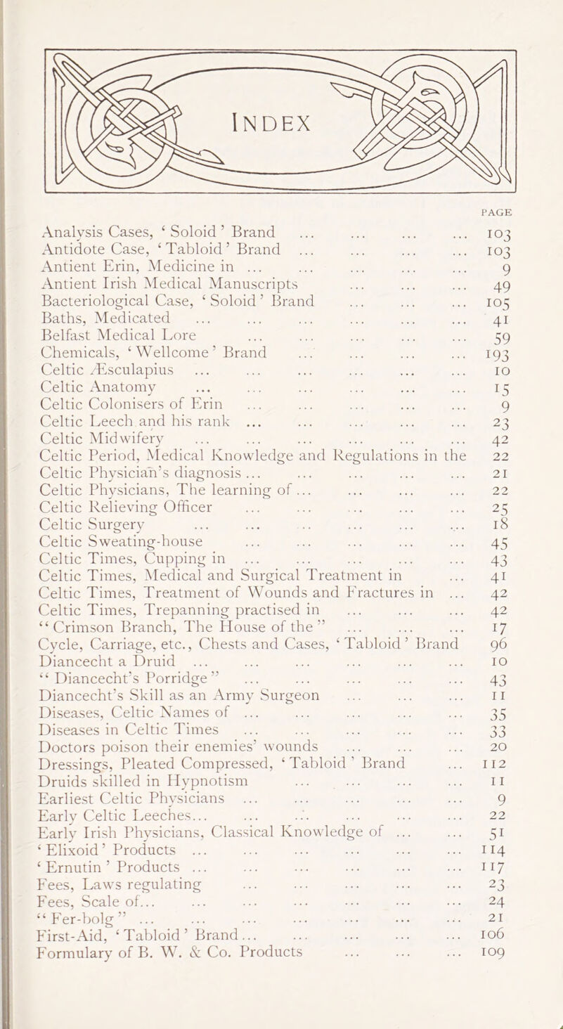 Analysis Cases, ‘ Soloid ’ Brand Antidote Case, ‘ Tabloid ’ Brand Antient Erin, Medicine in ... Antient Irish Medical Manuscripts Bacteriological Case, ‘Soloid’ Brand Baths, Medicated Belfast Medical Lore Chemicals, ‘ Wellcome ’ Brand Celtic /Esculapius Celtic Anatomy Celtic Colonisers of Erin Celtic Leech and his rank ... Celtic Midwifery Celtic Period, .\Iedical Knowledge and Regulations in the Celtic Phy.siciah’.s diagnosis ... Celtic Physicians, The learning of ... Celtic Relieving Officer Celtic Surgery Celtic Sweating-house Celtic Times, Cupping in Celtic Times, Medical and Surgical Treatment in Celtic Times, Treatment of Wounds and Fractures in ... Celtic Times, Trepanning practised in “Crimson Branch, The House of the” Cycle, Carriage, etc.. Chests and Cases, ‘Tabloid’ Brand Diancecht a Druid “ Diancecht’s Porridge ” Diancecht’s Skill as an Army Surgeon Diseases, Celtic Names of ... Disea.ses in Celtic Times Doctors poison their enemies’ wounds Dres.sings, Pleated Compressed, ‘Tabloid’ Brand Druids skilled in Hypnotism ... ... Earliest Celtic Physicians ... Early Celtic Leeches... Early Irish Physicians, Clas.sical Knowledge of ... ‘ Elixoid’ Products ... ‘ Ernutin ’ Products ... Fees, Laws regulating Fees, Scale of... “F'er-holg” ... First-Aid, ‘ Tabloid ’ Brand ... Formulary of B. W. & Co. Products 103 103 9 49 105 41 59 193 10 15 9 23 42 22 21 22 25 18 45 43 41 42 42 17 96 10 43 11 55 33 20 112 11 9 22 51 114 117 23 24 21 106 109