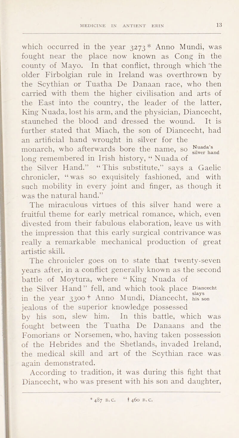 which occurred in the year 3273 * Anno Mundi, was fought near the place now known as Cong in the county of Mayo. In that conflict, through which the older Firbolgian rule in Ireland was overthrown by the Scythian or Tuatha De Danaan race, who then carried with them the higher civilisation and arts of the East into the country, the leader of the latter. King Nuada, lost his arm, and the physician, Diancecht, staunched the blood and dressed the wound. It is further stated that Miach, the son of Diancecht, had an artificial hand wrought in silver for the monarch, who afterwards bore the name, so long remembered in Irish history, “ Nuada of the Silver Hand.” “This substitute,” says a Gaelic chronicler, “ was so exquisitely fashioned, and with such mobility in every joint and finger, as though it was the natural hand.” The miraculous virtues of this silver hand were a fruitful theme for early metrical romance, which, even divested from their fabulous elaboration, leave us with the impression that this early surgical contrivance was really a remarkable mechanical production of great artistic skill. The chronicler goes on to state that twenty-seven years after, in a conflict generally known as the second battle of Moytura, where “ King Nuada of the Silver Hand” fell, and which took place Diancecht slays in the year 33001 Anno Mundi, Diancecht, his son jealous of the superior knowledge possessed bv his son, slew him. In this battle, which was fought betw'een the Tuatha De Danaans and the Fomorians or Norsemen, who, having taken possession of the Hebrides and the Shetlands, invaded Ireland, the medical skill and art of the Scythian race was again demonstrated. According to tradition, it was during this fight that Diancecht, who was present with his son and daughter. * 487 B. c. t 460 B. C.