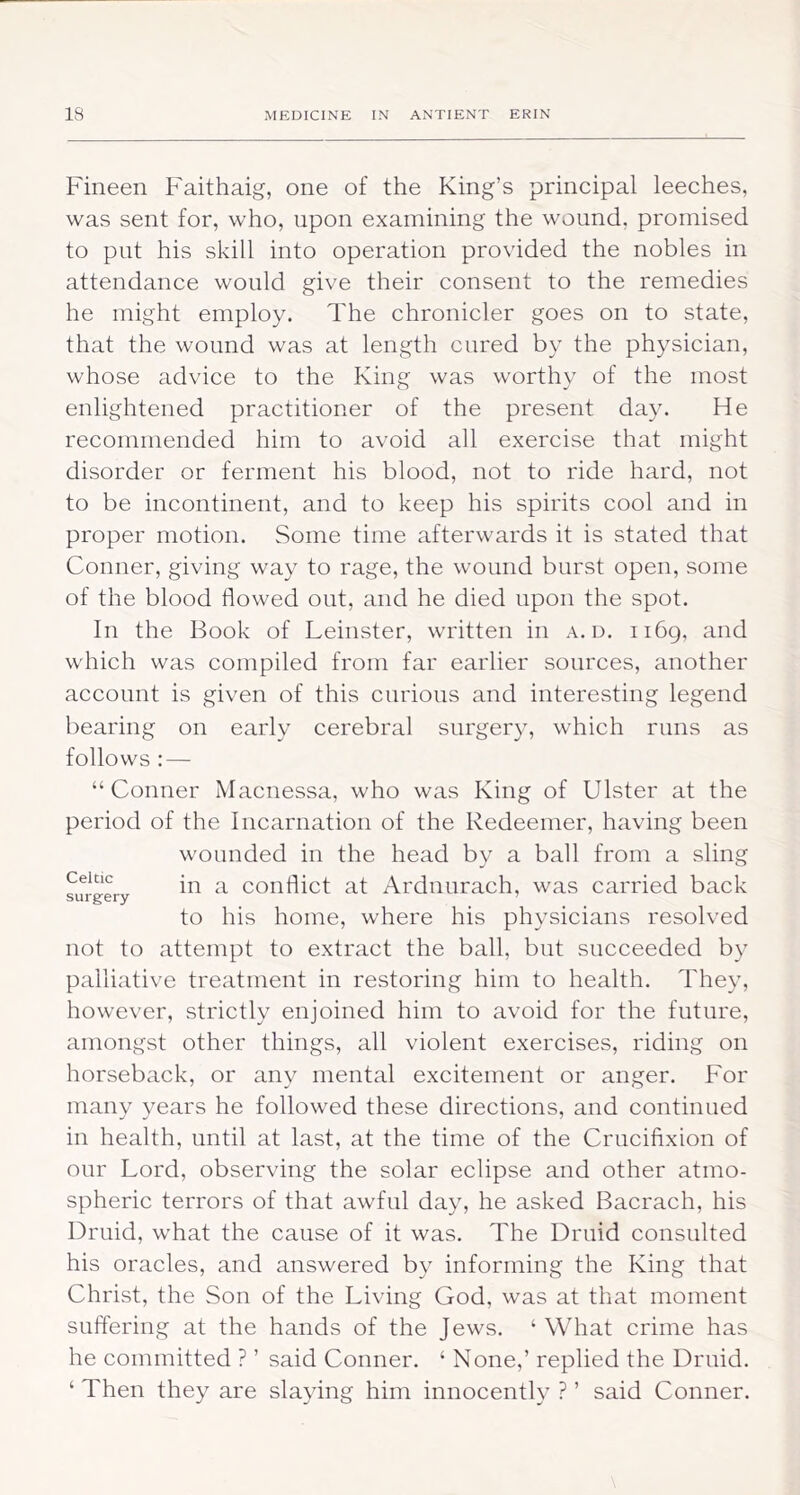 Fineen Faithaig, one of the King’s principal leeches, was sent for, who, upon examining the wound, promised to put his skill into operation provided the nobles in attendance would give their consent to the remedies he might employ. The chronicler goes on to state, that the wound was at length cured by the physician, whose advice to the King was worthy of the most enlightened practitioner of the present day. He recommended him to avoid all exercise that might disorder or ferment his blood, not to ride hard, not to be incontinent, and to keep his spirits cool and in proper motion. Some time afterwards it is stated that Conner, giving way to rage, the wound burst open, some of the blood flowed out, and he died upon the spot. In the Book of Leinster, written in a.d. ii6g, and which was compiled from far earlier sources, another account is given of this curious and interesting legend bearing on early cerebral surgery, which runs as follows : — “Conner Macnessa, who was King of Ulster at the period of the Incarnation of the Redeemer, having been wounded in the head by a ball from a sling Celtic conflict at Ardnurach, was carried back surgery ’ to his home, where his physicians resolved not to attempt to extract the ball, but succeeded by palliative treatment in restoring him to health. They, however, strictly enjoined him to avoid for the future, amongst other things, all violent exercises, riding on horseback, or any mental excitement or anger. For many years he followed these directions, and continued in health, until at last, at the time of the Crucifixion of our Lord, observing the solar eclipse and other atmo- spheric terrors of that awful day, he asked Bacrach, his Druid, what the cause of it was. The Druid consulted his oracles, and answered by informing the King that Christ, the Son of the Living God, was at that moment SLiftering at the hands of the Jews. ‘ What crime has he committed ? ’ said Conner. ‘ None,’ replied the Druid. ‘ Then they are sla3dng him innocent!}’ ? ’ said Conner.