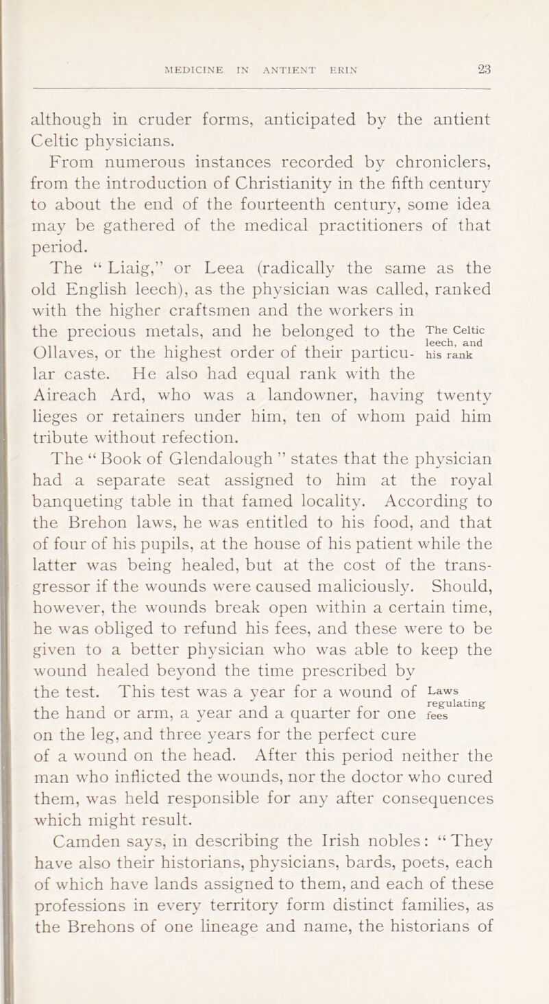 although in cruder forms, anticipated by the antient Celtic physicians. From numerous instances recorded bv chroniclers, from the introduction of Christianity in the fifth century to about the end of the fourteenth century, some idea may be gathered of the medical practitioners of that period. The “ Liaig,” or Leea (radically the same as the old English leech), as the physician was called, ranked with the higher craftsmen and the workers in the precious metals, and he belonged to the The Celtic l€6cll ^Ild 01 laves, or the highest order of their particu- his rank lar caste. He also had equal rank with the Aireach Ard, who was a landowner, having twenty lieges or retainers under him, ten of whom paid him tribute without refection. The “ Book of Glendalough ” states that the physician had a separate seat assigned to him at the royal banqueting table in that famed locality. According to the Brehon laws, he was entitled to his food, and that of four of his pupils, at the house of his patient while the latter was being healed, but at the cost of the trans- gressor if the wounds were caused maliciously. Should, however, the wounds break open within a certain time, he was obliged to refund his fees, and these were to be given to a better physician who was able to keep the wound healed beyond the time prescribed by the test. This test was a year for a wound of Laws the hand or arm, a year and a quarter for one fees on the leg, and three years for the perfect cure of a wound on the head. After this period neither the man who inflicted the wounds, nor the doctor who cured them, was held responsible for any after consequences which might result. Camden says, in describing the Irish nobles: “ They have also their historians, physicians, bards, poets, each of which have lands assigned to them, and each of these professions in every territory form distinct families, as the Brehons of one lineage and name, the historians of