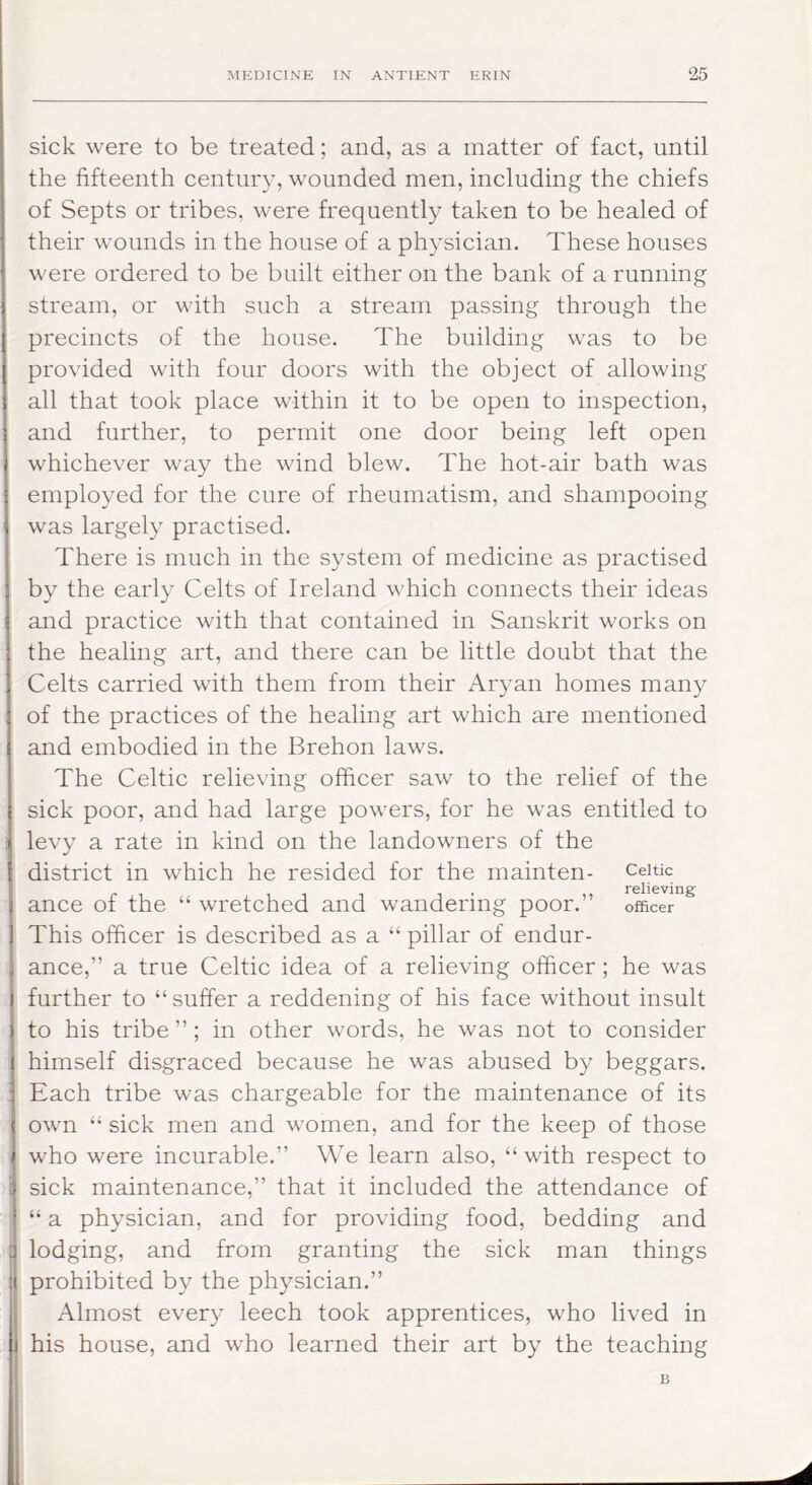 sick were to be treated; and, as a matter of fact, until the fifteenth century, wounded men, including the chiefs of Septs or tribes, were frequently taken to be healed of their wounds in the house of a physician. These houses were ordered to be built either on the bank of a running stream, or with such a stream passing through the precincts of the house. The building was to be provided with four doors with the object of allowing all that took place within it to be open to inspection, and further, to permit one door being left open whichever way the wind blew. The hot-air bath was employed for the cure of rheumatism, and shampooing was largely practised. There is much in the system of medicine as practised by the early Celts of Ireland which connects their ideas and practice with that contained in Sanskrit works on the healing art, and there can be little doubt that the Celts carried with them from their Aryan homes many of the practices of the healing art which are mentioned and embodied in the Brehon laws. The Celtic relieving officer saw to the relief of the sick poor, and had large powers, for he was entitled to levy a rate in kind on the landowners of the district in which he resided for the mainten- Celtic rslieving ance of the “ wretched and wandering poor.” officer This officer is described as a “ pillar of endur- ance,” a true Celtic idea of a relieving officer; he was further to “suffer a reddening of his face without insult to his tribe ”; in other words, he was not to consider himself disgraced because he was abused by beggars. Each tribe was chargeable for the maintenance of its own “ sick men and women, and for the keep of those who were incurable.” We learn also, “ with respect to sick maintenance,” that it included the attendance of “ a physician, and for providing food, bedding and lodging, and from granting the sick man things prohibited by the physician.” Almost every leech took apprentices, who lived in his house, and who learned their art by the teaching B