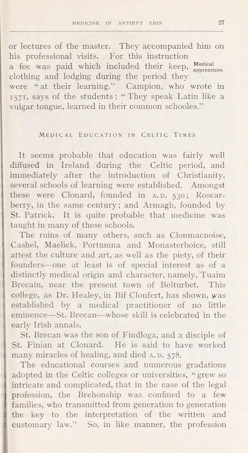 or lectures of the master. They accompanied him on his professional visits. For this instruction a fee was paid which included their keep, ^pren^^jces clothing and lodging during the period they were “ at their learning.” Campion, who wrote in 1571, says of the students : “ They speak Latin like a vulgar tongue, learned in their common schooles.” Medical Education in Celtic Times It seems probable that education was fairly well diffused in Ireland during the Celtic period, and immediately after the introduction of Christianity, several schools of learning were established. Amongst these were Clonard, founded in a. d. 530; Roscar- berry, in the same century; and Armagh, founded by St. Patrick. It is quite probable that medicine was taught in many of these schools. The ruins of many others, such as Clonmacnoise, Cashel, Maelick, Portumna and Monasterboice, still attest the culture and art, as well as the piety, of their founders—one at least is of special interest as of a distinctly medical origin and character, namely, Tuaim Brecain, near the present town of Belturbet. This college, as Dr. Healey, in Bif Clonfert, has shown, was established by a medical practitioner of no little eminence—St. Brecan—whose skill is celebrated in the early Irish annals. St. Brecan was the son of Findloga, and a disciple of St. Finian at Clonard. He is said to have worked many miracles of healing, and died a. d. 578. The educational courses and numerous gradations adopted in the Celtic colleges or universities, “ grew so intricate and complicated, that in the case of the legal profession, the Brehonship was confined to a few families, who transmitted from generation to generation the key to the interpretation of the written and customary law.” So, in like manner, the profession