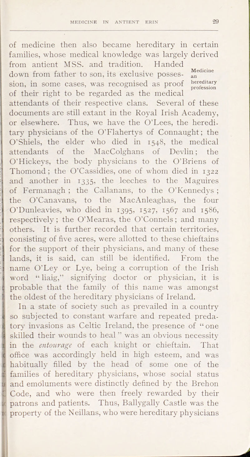 of medicine then also became hereditary in certain families, whose medical knowledge was largely derived from antient MSS. and tradition. Handed down from father to son, its exclusive posses- an sion, in some cases, was recognised as proof hereditary ’ _ ’ ® ^ ^ profession of their right to be regarded as the medical attendants of their respective clans. Several of these documents are still extant in the Royal Irish Academy, or elsewhere. Thus, we have the O’Lees, the heredi- tary physicians of the O’Flahertys of Connaught; the O’Shiels, the elder who died in 1548, the medical attendants of the MacColghans of Devlin; the O’Hickeys, the body physicians to the O’Briens of Thomond ; the O’Cassidies, one of whom died in 1322 and another in 1335, the leeches to the Maguires of Fermanagh ; the Callanans, to the O’Kennedy s ; the O’Canavans, to the MacAnleaghas, the four O’Dunleavies, who died in 1395, 1527, 1567 and 1586, respectively; the O’Mearas, the O’Connels; and many others. It is further recorded that certain territories, consisting of five acres, were allotted to these chieftains for the support of their physicians, and many of these lands, it is said, can still be identified. From the name O’Ley or Lye, being a corruption of the Irish word “ liaig,” signifying doctor or physician, it is probable that the family of this name was amongst the oldest of the hereditary physicians of Ireland. In a state of society such as prevailed in a country so subjected to constant warfare and repeated preda- tory invasions as Celtic Ireland, the presence of “one skilled their wounds to heal ’’ was an obvious necessity jl in the entourage of each knight or chieftain. That c office was accordingly held in high esteem, and was I habitually filled by the head of some one of the (families of hereditary physicians, whose social status and emoluments were distinctly defined by the Brehon t Code, and who were then freely rewarded by their t patrons and patients. Thus, Ballygally Castle was the k property of the Neillans, who were hereditary physicians '4 I