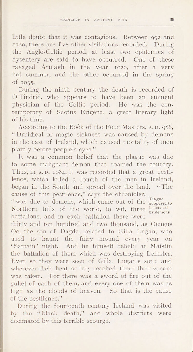 little doubt that it was contagious. Between 992 and 1120, there are five other visitations recorded. During the Anglo-Celtic period, at least two epidemics of dysentery are said to have occurred. One of these ravaged Armagh in the year 1020, after a very hot summer, and the other occurred in the spring of 1035. During the ninth century the death is recorded of O’Tindrid, who appears to have been an eminent physician of the Celtic period. He was the con- temporary of Scotus Erigena, a great literary light of his time. According to the Book of the Four Masters, a. d. 986, “ Druidical or magic sickness was caused by demons in the east of Ireland, which caused mortality of men plainly before people’s e3^es.” It was a common belief that the plague was due to some malignant demon that roamed the countr\^ Thus, in a. d. 1084, it was recorded that a great pesti- lence, which killed a fourth of the men in Ireland, began in the South and spread over the land. “The cause of this pestilence,” says the chronicler, “ was due to demons, which came out of the fi!ppos^ed to Northern hills of the world, to wit, three caused battalions, and in each battalion there were thirt^^ and ten hundred and two thousand, as Oengus Oc, the son of Dagda, related to Gilla Lugan, who used to haunt the fair\^ mound every year on ‘ Samain ’ night. And he himself beheld at Maistin the battalion of them which was destro^dng Leinster. Even so the}’ were seen of Gilla, Lugan’s son; and wherever their heat or fury reached, there their venom was taken. For there was a sword of fire out of the gullet of each of them, and every one of them was as high as the clouds of heaven. So that is the cause of the pestilence.” During the fourteenth centur}^ Ireland was visited bv the “ black death,” and whole districts were decimated b}’ this terrible scourge.