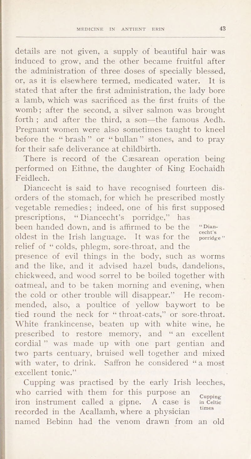 details are not given, a supply of beautiful hair was induced to grow, and the other became fruitful after the administration of three doses of specially blessed, or, as it is elsewhere termed, medicated water. It is stated that after the first administration, the lady bore a lamb, which was sacrificed as the first fruits of the womb; after the second, a silver salmon was brought forth ; and after the third, a son—the famous Aedh. Pregnant women were also sometimes taught to kneel before the “ brash ” or “ bullan ” stones, and to pray for their safe deliverance at childbirth. There is record of the Caesarean operation being performed on Eithne, the daughter of King Eochaidh Feidlech, Diancecht is said to have recognised fourteen dis- orders of the stomach, for which he prescribed mostly vegetable remedies; indeed, one of his first supposed prescriptions, “ Diancecht’s porridge,” has been handed down, and is affirmed to be the “Qian- cccht^s oldest in the Irish language. It was for the porridge” relief of “ colds, phlegm, sore-throat, and the presence of evil things in the body, such as worms and the like, and it advised hazel buds, dandelions, chickweed, and wood sorrel to be boiled together with oatmeal, and to be taken morning and evening, when the cold or other trouble will disappear.” He recom- mended, also, a poultice of yellow baywort to be tied round the neck for “ throat-cats,” or sore-throat. White frankincense, beaten up with white wine, he prescribed to restore memory, and “ an excellent cordial ” was made up with one part gentian and two parts centuary, bruised well together and mixed with water, to drink. Saffron he considered “ a most excellent tonic.” Cupping was practised by the early Irish leeches, who carried with them for this purpose an Cupping iron instrument called a gipne. A case is in Celtic recorded in the Acallamh, where a physician named Bebinn had the venom drawn from an old