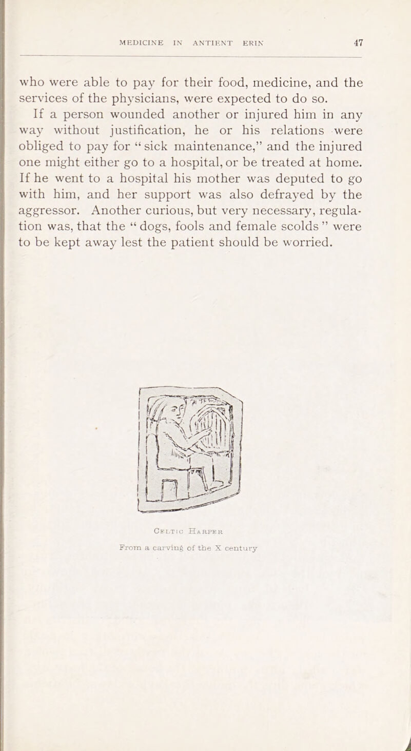 who were able to pay for their food, medicine, and the services of the physicians, were expected to do so. If a person wounded another or injured him in any way without justification, he or his relations were obliged to pay for “sick maintenance,” and the injured one might either go to a hospital, or be treated at home. If he went to a hospital his mother was deputed to go with him, and her support was also defrayed by the aggressor. Another curious, but very necessary, regula- tion was, that the “ dogs, fools and female scolds ” were to be kept away lest the patient should be worried. Cs'i.Tio Harper From a carving of the X century