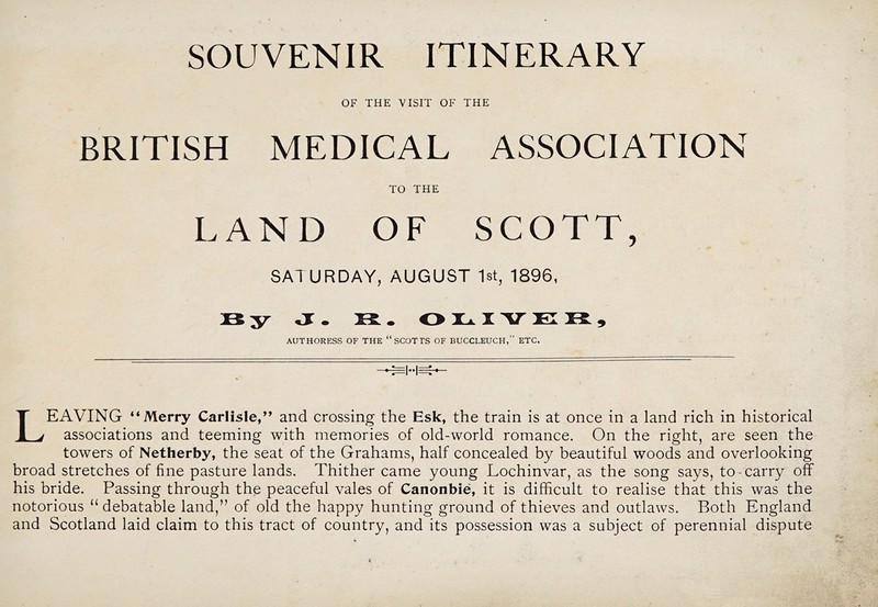 SOUVENIR ITINERARY OF THE VISIT OF THE BRITISH MEDICAL ASSOCIATION TO THE LAND OF SCOTT, SATURDAY, AUGUST 1st, 1896, By jr. B. O H.. I V El B , AUTHORESS OF THE “SCOTTS OF BUCCLEUCH,” ETC. Leaving “Merry CarUsle,” and crossing the Esk, the train is at once in a land rich in historical associations and teeming with memories of old-world romance. On the right, are seen the towers of Netherby, the seat of the Grahams, half concealed by beautiful woods and overlooking broad stretches of fine pasture lands. Thither came young Lochinvar, as the song says, to-carry off his bride. Passing through the peaceful vales of Canonbie, it is difficult to realise that this was the notorious “ debatable land,” of old the happy hunting ground of thieves and outlaws. Both England and Scotland laid claim to this tract of country, and its possession was a subject of perennial dispute