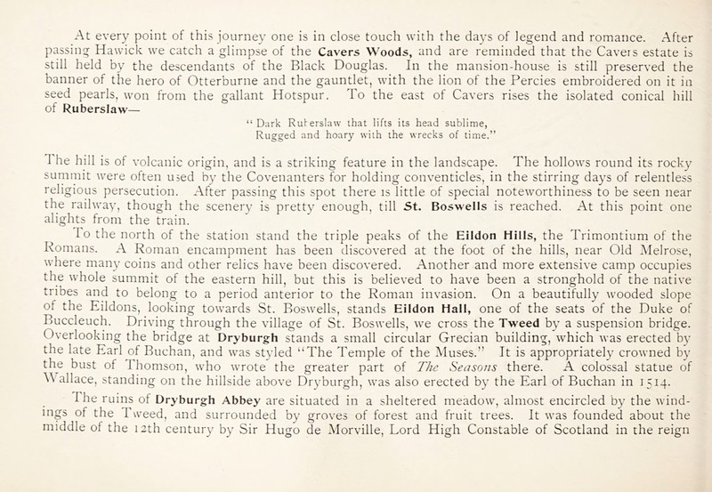At every point of this journey one is in close touch with the da3’s of legend and romance. After passing Hawick we catch a glimpse of the Cavers Woods, and are reminded that the Cavers estate is still held by the descendants of the Black Douglas. In the mansion-house is still preserved the banner of the hero of Otterburne and the gauntlet, with the lion of the Percies embroidered on it in seed pearls, won from the gallant Hotspur. To the east of Cavers rises the isolated conical hill of Ruberslaw— “ Dark Ruberslaw that lifts its head sublime, Rugged and hoary with the wrecks of time.” The hill is of volcanic origin, and is a striking feature in the landscape. The hollows round its rocky summit were often used b}^ the Covenanters for holding conventicles, in the stirring days of relentless religious persecution. After passing this spot there is little of special noteworthiness to be seen near the railway, though the scener}^ is pretty enough, till St. Boswells is reached. At this point one alights from the train. To the north of the station stand the triple peaks of the Eildon Hills, the Trimontium of the Romans. A Roman encampment has been discovered at the foot of the hills, near Old Melrose, where man}^ coins and other relics have been discovered. Another and more extensive camp occupies the whole summit of the eastern hill, but this is believed to have been a stronghold of the native tribes and to belong to a period anterior to the Roman invasion. On a beautifully wooded slope of the Eildons, looking towards St. Boswells, stands Eildon Hall, one of the seats of the Duke of Buccleuch. Driving through the village of St. Boswells, we cross the Tweed b}' a suspension bridge. Overlooking the bridge at Dryburgh stands a small circular Grecian building, which was erected b}’ the late Earl of Buchan, and was styled “The Temple of the IMuses.” It is appropriately crowned by the bust of Thomson, who wrote the greater part of The Seasons there. A colossal statue of A\ allace, standing on the hillside above Dryburgh, was also erected by the Earl of Buchan in 1514. The ruins of Dryburgh Abbey are situated in a sheltered meadow, almost encircled by the wind- ings of the Tweed, and surrounded by groves of forest and fruit trees. It was founded about the middle of the 12th century by Sir Hugo de Morville, Lord High Constable of Scotland in the reign