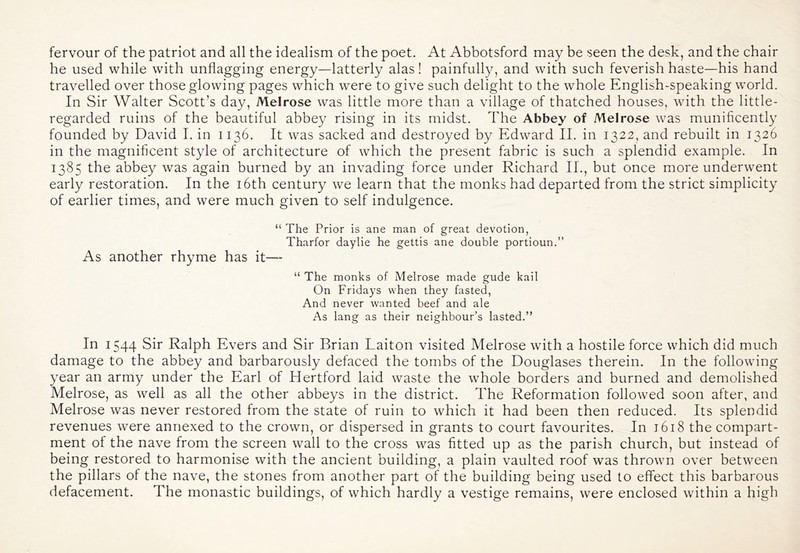 fervour of the patriot and all the idealism of the poet. At Abbotsford may be seen the desk, and the chair he used while with unflagging energy—latterly alas! painfully, and with such feverish haste—his hand travelled over those glowing pages which were to give such delight to the whole English-speaking world. In Sir Walter Scott’s day, Melrose was little more than a village of thatched houses, with the little- regarded ruins of the beautiful abbey rising in its midst. The Abbey of Melrose was munificently founded by David I. in 1136. It was sacked and destroyed by Edward II. in 1322, and rebuilt in 1326 in the magnificent style of architecture of which the present fabric is such a splendid example. In 1385 the abbey was again burned by an invading force under Richard II., but once more underwent early restoration. In the i6th century we learn that the monks had departed from the strict simplicity of earlier times, and were much given to self indulgence. “ The Prior is ane man of great devotion, Tharfor daylie he gettis ane double portioun.” As another rhyme has it— “ The monks of Melrose made gude kail On Fridays when they fasted, And never wanted beef and ale As lang as their neighbour’s lasted.” In 1544 Sir Ralph Evers and Sir Brian Laiton visited Melrose with a hostile force which did much damage to the abbey and barbarously defaced the tombs of the Douglases therein. In the following year an army under the Earl of Hertford laid waste the whole borders and burned and demolished Melrose, as well as all the other abbeys in the district. The Reformation followed soon after, and Melrose was never restored from the state of ruin to which it had been then reduced. Its splendid revenues were annexed to the crown, or dispersed in grants to court favourites. In j6i8 the compart- ment of the nave from the screen wall to the cross was fitted up as the parish church, but instead of being restored to harmonise with the ancient building, a plain vaulted roof was thrown over between the pillars of the nave, the stones from another part of the building being used to effect this barbarous defacement. The monastic buildings, of which hardly a vestige remains, were enclosed within a high