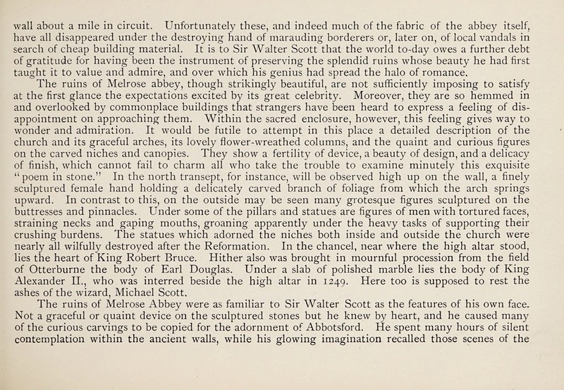 wall about a mile in circuit. Unfortunately these, and indeed much of the fabric of the abbey itself, have all disappeared under the destroying hand of marauding borderers or, later on, of local vandals in search of cheap building material. It is to Sir Walter Scott that the world to-day owes a further debt of gratitude for having been the instrument of preserving the splendid ruins whose beauty he had first taught it to value and admire, and over which his genius had spread the halo of romance. The ruins of Melrose abbey, though strikingly beautiful, are not sufficiently imposing to satisfy at the first glance the expectations excited by its great celebrity. Moreover, they are so hemmed in and overlooked by commonplace buildings that strangers have been heard to express a feeling of dis- appointment on approaching them. Within the sacred enclosure, however, this feeling gives way to wonder and admiration. It would be futile to attempt in this place a detailed description of the church and its graceful arches, its lovely flower-wreathed columns, and the quaint and curious figures on the carved niches and canopies. They show a fertility of device, a beauty of design, and a delicacy of finish, which cannot fail to charm all who take the trouble to examine minutely this exquisite “ poem in stone.” In the north transept, for instance, will be observed high up on the wall, a finely sculptured female hand holding a delicately carved branch of foliage from which the arch springs upward. In contrast to this, on the outside may be seen many grotesque figures sculptured on the buttresses and pinnacles. Under some of the pillars and statues are figures of men with tortured faces, straining necks and gaping mouths, groaning apparently under the heavy tasks of supporting their crushing burdens. The statues which adorned the niches both inside and outside the church were nearly all wilfully destroyed after the Reformation. In the chancel, near where the high altar stood, lies the heart of King Robert Bruce. Hither also was brought in mournful procession from the field of Otterburne the body of Earl Douglas. Under a slab of polished marble lies the body of King Alexander II., who was interred beside the high altar in 1249. Here too is supposed to rest the ashes of the wizard, Michael Scott. The ruins of Melrose Abbey were as familiar to Sir Walter Scott as the features of his own face. Not a graceful or quaint device on the sculptured stones but he knew by heart, and he caused many of the curious carvings to be copied for the adornment of Abbotsford. He spent many hours of silent contemplation within the ancient walls, while his glowing imagination recalled those scenes of the